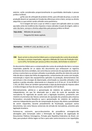 521
exterior, serão considerados proporcionalmente às quantidades destinadas à pessoa
jurídica no Brasil;
g) No caso de utilização de produto similar, para aferição do preço, o custo de
produção deverá ser ajustado em função das diferenças entre o bem, serviço ou direito
adquirido e o que estiver sendo utilizado como parâmetro;
h) A margem de lucro a que se refere o caput será aplicada sobre os custos
apurados antes da incidência dos impostos e taxas cobrados no país de origem, sobre o
valor dos bens, serviços e direitos adquiridos pela pessoa jurídica no Brasil.
Veja ainda: Métodos de apuração:
Pergunta 012 deste capítulo.
Normativo: IN RFB nº 1.312, de 2012, art. 15.
038 Quais seriam os documentos hábeis para a comprovação dos custos de produção
dos bens e serviços importados, segundo o Método do Custo de Produção mais
Lucro (CPL), fornecidos por pessoa jurídica vinculada, domiciliada no exterior?
Os documentos hábeis para a comprovação dos custos de produção dos bens e serviços
importados poderão ser as cópias dos documentos que embasaram os registros
constantes dos livros contábeis, tais como faturas comerciais de aquisição das matérias-
primas e outros bens ou serviços utilizados na produção, planilhas de rateio do custo de
mão-de-obra e cópias das folhas de pagamentos, comprovantes de custos com locação,
manutenção e reparo dos equipamentos aplicados na produção, demonstrativos dos
percentuais e dos encargos de depreciação, amortização ou exaustão utilizados e das
quebras e perdas alocadas, observando-se o disposto no § 5º do art. 15 da IN RFB nº
1.312, de 2012. Deve ser também apresentada a cópia da declaração do imposto sobre
a renda entregue ao fisco do outro país, equivalente a ECF do Brasil.
Alternativamente, admite-se a apresentação de relatório de auditores externos
independentes, em que for observado que o valor do custo de aquisição das
mercadorias foi registrado de acordo com a legislação brasileira, juntamente com
relatório enumerativo das faturas comerciais de aquisição dos produtos pela empresa
fornecedora vinculada. Ressalte-se que a apresentação do relatório de auditores
externos independentes para fins de comprovação de preços não afasta a possibilidade
de serem requeridos, durante procedimento de fiscalização, quaisquer outros
documentos, tais como faturas comerciais de entrada de mercadorias, previstos pela
legislação brasileira.
Esclarece-se, outrossim, que os documentos de procedência estrangeira não
abrangidos pela Convenção sobre a Eliminação da Exigência de Legalização de
Documentos Públicos Estrangeiros, firmada pela República Federativa do Brasil, em
Haia, para produzir efeitos legais no País e para valer contra terceiros e em repartições
 