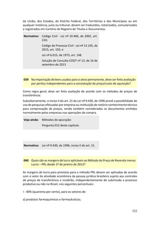 522
da União, dos Estados, do Distrito Federal, dos Territórios e dos Municípios ou em
qualquer instância, juízo ou tribunal, devem ser traduzidos, notarizados, consularizados
e registrados em Cartório de Registro de Títulos e Documentos.
Normativo: Código Civil - Lei nº 10.406, de 2002, art.
224;
Código de Processo Civil - Lei nº 13.105, de
2015, art. 192; e
Lei nº 6.015, de 1973, art. 148.
Solução de Consulta COSIT nº 13, de 16 de
setembro de 2013
039 Na importação de bens usados para o ativo permanente, deve ser feita avaliação
por peritos independentes para a constatação do preço/custo de aquisição?
Como regra geral, deve ser feita avaliação de acordo com os métodos de preços de
transferência.
Subsidiariamente, o inciso II do art. 21 da Lei nº 9.430, de 1996 prevê a possibilidade de
uso de pesquisas efetuadas por empresa ou instituição de notório conhecimento técnico
para comprovação de preços, sendo também considerados os documentos emitidos
normalmente pelas empresas nas operações de compra.
Veja ainda: Métodos de apuração:
Pergunta 012 deste capítulo.
Normativo: Lei nº 9.430, de 1996, inciso II do art. 21.
040 Quais são as margens de lucro aplicáveis ao Método do Preço de Revenda menos
Lucro – PRL desde 1º de janeiro de 2013?
As margens de lucro para previstas para o método PRL devem ser aplicadas de acordo
com o setor da atividade econômica da pessoa jurídica brasileira sujeita aos controles
de preços de transferência e incidirão, independentemente de submissão a processo
produtivo ou não no Brasil, nos seguintes percentuais:
I - 40% (quarenta por cento), para os setores de:
a) produtos farmoquímicos e farmacêuticos;
 