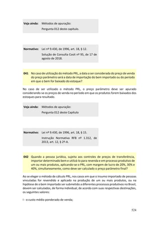 524
Veja ainda: Métodos de apuração:
Pergunta 012 deste capítulo.
Normativo: Lei nº 9.430, de 1996, art. 18, § 12.
Solução de Consulta Cosit nº 95, de 17 de
agosto de 2018.
041 No caso de utilização do método PRL, a data a ser considerada do preço de venda
do preço parâmetro será a data de importação do bem importado ou do período
em que o bem for baixado do estoque?
No caso de ser utilizado o método PRL, o preço parâmetro deve ser apurado
considerando-se os preços de venda no período em que os produtos forem baixados dos
estoques para resultado.
Veja ainda: Métodos de apuração:
Pergunta 012 deste Capítulo
Normativo: Lei nº 9.430, de 1996, art. 18, § 15.
Instrução Normativa RFB nº 1.312, de
2013, art. 12, § 2º-A.
042 Quando a pessoa jurídica, sujeita aos controles de preços de transferência,
importar determinado bem e utilizá-lo para revenda e em processo produtivo de
um ou mais produtos, aplicando-se o PRL, com margem de lucro de 20%, 30% e
40%, simultaneamente, como deve ser calculado o preço parâmetro final?
Ao se eleger o método de cálculo PRL, nos casos em que o insumo importado de pessoas
vinculadas for revendido e aplicado na produção de um ou mais produtos, ou na
hipótese de o bem importado ser submetido a diferentes processos produtivos no Brasil,
devem ser calculados, de forma individual, de acordo com suas respectivas destinações,
os seguintes valores:
I - o custo médio ponderado de venda;
 