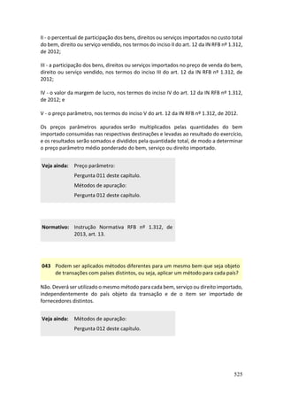 525
II - o percentual de participação dos bens, direitos ou serviços importados no custo total
do bem, direito ou serviço vendido, nos termos do inciso II do art. 12 da IN RFB nº 1.312,
de 2012;
III - a participação dos bens, direitos ou serviços importados no preço de venda do bem,
direito ou serviço vendido, nos termos do inciso III do art. 12 da IN RFB nº 1.312, de
2012;
IV - o valor da margem de lucro, nos termos do inciso IV do art. 12 da IN RFB nº 1.312,
de 2012; e
V - o preço parâmetro, nos termos do inciso V do art. 12 da IN RFB nº 1.312, de 2012.
Os preços parâmetros apurados serão multiplicados pelas quantidades do bem
importado consumidas nas respectivas destinações e levadas ao resultado do exercício,
e os resultados serão somados e divididos pela quantidade total, de modo a determinar
o preço parâmetro médio ponderado do bem, serviço ou direito importado.
Veja ainda: Preço parâmetro:
Pergunta 011 deste capítulo.
Métodos de apuração:
Pergunta 012 deste capítulo.
Normativo: Instrução Normativa RFB nº 1.312, de
2013, art. 13.
043 Podem ser aplicados métodos diferentes para um mesmo bem que seja objeto
de transações com países distintos, ou seja, aplicar um método para cada país?
Não. Deverá ser utilizado o mesmo método para cada bem, serviço ou direito importado,
independentemente do país objeto da transação e de o item ser importado de
fornecedores distintos.
Veja ainda: Métodos de apuração:
Pergunta 012 deste capítulo.
 