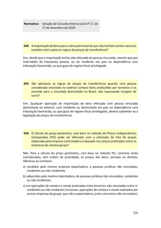 526
Normativo: Solução de Consulta Interna Cosit nº 17, de
17 de dezembro de 2018.
044 A importação de bens para o ativo permanente que não tenham similar nacional,
também está sujeita às regras de preços de transferência?
Sim, desde que a importação tenha sido efetuada de pessoa vinculada, mesmo que por
intermédio de interposta pessoa, ou de residente em país ou dependência com
tributação favorecida, ou que goze de regime fiscal privilegiado.
045 São aplicáveis as regras de preços de transferência quando uma pessoa
considerada vinculada no exterior compra bens produzidos por terceiros e os
revende para a vinculada domiciliada no Brasil, não repassando margem de
lucro?
Sim. Qualquer operação de importação de bens efetuada com pessoa vinculada
domiciliada no exterior; com residente ou domiciliado em país ou dependência com
tributação favorecida, ou que goze de regime fiscal privilegiado, deverá submeter-se à
legislação de preços de transferência.
046 O cálculo do preço parâmetro, com base no método de Preços Independentes
Comparados (PIC) pode ser efetuado com a utilização de lista de preços
elaborada pela empresa controladora e baseada nos preços praticados entre as
empresas do mesmo grupo?
Não. Para o cálculo do preço parâmetro, com base no método PIC, somente serão
considerados, sem ordem de prioridade, os preços dos bens, serviços ou direitos,
idênticos ou similares:
a) vendidos pela mesma empresa exportadora, a pessoas jurídicas não vinculadas,
residentes ou não residentes;
b) adquiridos pela mesma importadora, de pessoas jurídicas não vinculadas, residentes
ou não residentes;
c) em operações de compra e venda praticadas entre terceiros não vinculados entre si,
residentes ou não residentes (inclusive, operações de compra e venda realizadas por
outras empresas do grupo, que não a exportadora, junto a terceiros não vinculados).
 
