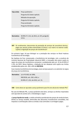 527
Veja ainda: Preço parâmetro:
Pergunta 012 deste capítulo.
Métodos de apuração:
Pergunta 014 deste capítulo.
Preço praticado:
Pergunta 016 deste capítulo.
Normativo: IN RFB nº 1.312, de 2012, art. 8º, parágrafo
único.
047 Os rendimentos, decorrentes da prestação de serviços de consultoria técnica,
pagos por pessoa jurídica domiciliada no Brasil a sua matriz no exterior estão
sujeitos à legislação de preços de transferência?
Em primeiro lugar, há que distinguir se a prestação dos serviços no Brasil implicou
transferência de tecnologia.
Na hipótese de ficar comprovada a transferência de tecnologia, com a anuência do
Instituto Nacional de Propriedade Industrial (INPI), a transação não estará sujeita às
regras de preços de transferência consoante o estabelecido pelo art. 55 da IN RFB nº
1.312, de 2012. Nessa hipótese, a dedução de tais despesas está sujeita aos limites
estabelecidos pelos arts. 362 a 365 do RIR/2018.
Caso inexista transferência de tecnologia, esses serviços passam a se submeter às regras
de preços de transferência.
Normativo: Lei nº 9.430, de 1996;
RIR/2018, arts. 362 a 365; e
IN RFB nº 1.312, de 2012, art. 55.
048 Como deve ser apurado o preço parâmetro para fins de cálculo do método PRL?
No caso do Método PRL, o preço parâmetro dos bens, serviços ou direitos importados
será apurado de acordo com a metodologia a seguir:
a) preço líquido de venda: a média aritmética ponderada dos preços de venda do bem,
direito ou serviço vendido, diminuídos dos descontos incondicionais concedidos, dos
impostos e contribuições sobre as vendas e das comissões e corretagens pagas;
 