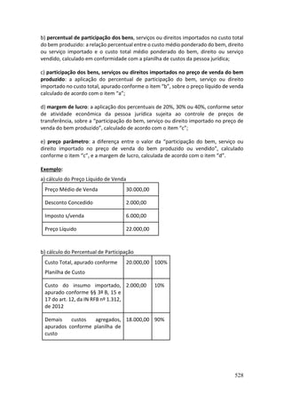 528
b) percentual de participação dos bens, serviços ou direitos importados no custo total
do bem produzido: a relação percentual entre o custo médio ponderado do bem, direito
ou serviço importado e o custo total médio ponderado do bem, direito ou serviço
vendido, calculado em conformidade com a planilha de custos da pessoa jurídica;
c) participação dos bens, serviços ou direitos importados no preço de venda do bem
produzido: a aplicação do percentual de participação do bem, serviço ou direito
importado no custo total, apurado conforme o item “b”, sobre o preço líquido de venda
calculado de acordo com o item “a”;
d) margem de lucro: a aplicação dos percentuais de 20%, 30% ou 40%, conforme setor
de atividade econômica da pessoa jurídica sujeita ao controle de preços de
transferência, sobre a “participação do bem, serviço ou direito importado no preço de
venda do bem produzido”, calculado de acordo com o item “c”;
e) preço parâmetro: a diferença entre o valor da “participação do bem, serviço ou
direito importado no preço de venda do bem produzido ou vendido”, calculado
conforme o item “c”, e a margem de lucro, calculada de acordo com o item “d”.
Exemplo:
a) cálculo do Preço Líquido de Venda
Preço Médio de Venda 30.000,00
Desconto Concedido 2.000,00
Imposto s/venda 6.000,00
Preço Líquido 22.000,00
b) cálculo do Percentual de Participação
Custo Total, apurado conforme
Planilha de Custo
20.000,00 100%
Custo do insumo importado,
apurado conforme §§ 3º B, 15 e
17 do art. 12, da IN RFB nº 1.312,
de 2012
2.000,00 10%
Demais custos agregados,
apurados conforme planilha de
custo
18.000,00 90%
 