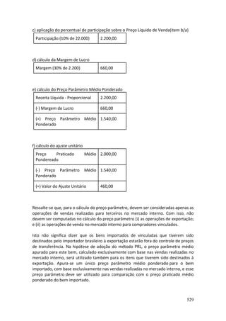 529
c) aplicação do percentual de participação sobre o Preço Líquido de Venda(item b/a)
Participação (10% de 22.000) 2.200,00
d) cálculo da Margem de Lucro
Margem (30% de 2.200) 660,00
e) cálculo do Preço Parâmetro Médio Ponderado
Receita Líquida - Proporcional 2.200,00
(-) Margem de Lucro 660,00
(=) Preço Parâmetro Médio
Ponderado
1.540,00
f) cálculo do ajuste unitário
Preço Praticado Médio
Pondereado
2.000,00
(-) Preço Parâmetro Médio
Ponderado
1.540,00
(=) Valor do Ajuste Unitário 460,00
Ressalte-se que, para o cálculo do preço parâmetro, devem ser consideradas apenas as
operações de vendas realizadas para terceiros no mercado interno. Com isso, não
devem ser computadas no cálculo do preço parâmetro (i) as operações de exportação;
e (ii) as operações de venda no mercado interno para compradores vinculados.
Isto não significa dizer que os bens importados de vinculadas que tiverem sido
destinados pelo importador brasileiro à exportação estarão fora do controle de preços
de transferência. Na hipótese de adoção do método PRL, o preço parâmetro médio
apurado para este bem, calculado exclusivamente com base nas vendas realizadas no
mercado interno, será utilizado também para os itens que tiverem sido destinados à
exportação. Apura-se um único preço parâmetro médio ponderado para o bem
importado, com base exclusivamente nas vendas realizadas no mercado interno, e esse
preço parâmetro deve ser utilizado para comparação com o preço praticado médio
ponderado do bem importado.
 