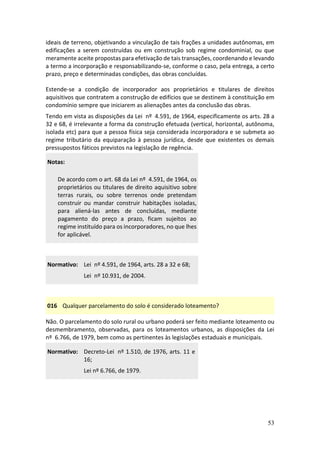 53
ideais de terreno, objetivando a vinculação de tais frações a unidades autônomas, em
edificações a serem construídas ou em construção sob regime condominial, ou que
meramente aceite propostas para efetivação de tais transações, coordenando e levando
a termo a incorporação e responsabilizando-se, conforme o caso, pela entrega, a certo
prazo, preço e determinadas condições, das obras concluídas.
Estende-se a condição de incorporador aos proprietários e titulares de direitos
aquisitivos que contratem a construção de edifícios que se destinem à constituição em
condomínio sempre que iniciarem as alienações antes da conclusão das obras.
Tendo em vista as disposições da Lei nº 4.591, de 1964, especificamente os arts. 28 a
32 e 68, é irrelevante a forma da construção efetuada (vertical, horizontal, autônoma,
isolada etc) para que a pessoa física seja considerada incorporadora e se submeta ao
regime tributário da equiparação à pessoa jurídica, desde que existentes os demais
pressupostos fáticos previstos na legislação de regência.
Notas:
De acordo com o art. 68 da Lei nº 4.591, de 1964, os
proprietários ou titulares de direito aquisitivo sobre
terras rurais, ou sobre terrenos onde pretendam
construir ou mandar construir habitações isoladas,
para aliená-las antes de concluídas, mediante
pagamento do preço a prazo, ficam sujeitos ao
regime instituído para os incorporadores, no que lhes
for aplicável.
Normativo: Lei nº 4.591, de 1964, arts. 28 a 32 e 68;
Lei nº 10.931, de 2004.
016 Qualquer parcelamento do solo é considerado loteamento?
Não. O parcelamento do solo rural ou urbano poderá ser feito mediante loteamento ou
desmembramento, observadas, para os loteamentos urbanos, as disposições da Lei
nº 6.766, de 1979, bem como as pertinentes às legislações estaduais e municipais.
Normativo: Decreto-Lei nº 1.510, de 1976, arts. 11 e
16;
Lei nº 6.766, de 1979.
 