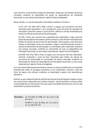 531
caso contrário, constituindo encargo do importador, desde que contratados de pessoa
vinculada, residente ou domiciliada em países ou dependências de tributação
favorecida, ou que esteja amparada por regimes fiscais privilegiados.
Nesse sentido, no caso de operações contratadas mediante o Incoterm:
(i) CIF, CPT, CIP, DDP, DAT e DAP, o frete e o seguro, por consistirem em ônus
suportado pelo exportador e, por conseguinte, parte do preço de aquisição da
mercadoria, deverão compor o custo do bem, direito ou serviço importado para
efeitos do cálculo do percentual de participação;
(ii) CFR, o frete, por consistir ônus suportado pelo exportador e, logo, parte do
preço de aquisição da mercadoria, deverá compor o custo do bem importado para
efeitos do cálculo do percentual de participação. Outros gastos incorridos para
realizar a importação, como, por exemplo, o seguro, somente deverão compor o
cálculo do percentual de participação se contratados pelo importador brasileiro
com pessoa vinculada, residente ou domiciliada em país ou dependência de
tributação favorecida, ou que esteja amparada por regime fiscal privilegiado;
(iii) EXW, FCA, FAS, FOB, o frete e o seguro, por consistirem ônus do importador,
somente comporão o custo do bem importado para efeitos do cálculo do
percentual de participação se contratados de pessoa vinculada, residente ou
domiciliada em países ou dependências de tributação favorecida, ou que esteja
amparada por regimes fiscais privilegiados.
Já o custo total médio ponderado do bem, direito ou serviço vendido deve ser calculado
considerando todos os encargos necessários à sua composição, inclusive o valor do
frete, do seguro, dos tributos incidentes na importação e gastos com desembaraço
aduaneiro.
Destaca-se que a determinação do referido percentual de participação é exigida mesmo
nos casos de bens adquiridos para simples revenda - não há previsão na Lei que afaste
a necessidade de seu cálculo para itens que sejam revendidos diretamente, sem ter sido
submetidos à processo produtivo.
Normativo: Lei nº 9.430, de 1996, art. 18, inciso II, §§
6º e 6º-A..
IN RFB nº 1.312, de 2012, art. 12, inciso II,
art. 12, §§ 3º-B e 4º.
 