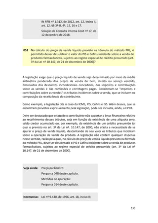 533
IN RFB nº 1.312, de 2012, art. 12, inciso II,
art. 12, §§ 3º-B, 4º, 15, 16 e 17.
Solução de Consulta Interna Cosit nº 17, de
12 dezembro de 2018.
051 No cálculo do preço de venda líquido previsto na fórmula do método PRL, é
permitido deixar de subtrair o valor do PIS e Cofins incidente sobre a venda de
produtos farmacêuticos, sujeitos ao regime especial de crédito presumido (art.
3º da Lei nº 10.147, de 21 de dezembro de 2000)?
A legislação exige que o preço líquido de venda seja determinado por meio da média
aritmética ponderada dos preços de venda do bem, direito ou serviço vendido,
diminuídos dos descontos incondicionais concedidos, dos impostos e contribuições
sobre as vendas e das comissões e corretagens pagas. Consideram-se "impostos e
contribuições sobre as vendas" os tributos incidentes sobre a venda, que se incluem na
composição da receita bruta do contribuinte.
Como exemplo, a legislação cita o caso do ICMS, PIS, Cofins e ISS. Além desses, que se
encontram previstos expressamente pela legislação, pode ser incluída, ainda, a CPRB.
Deve ser destacado que o fato de o contribuinte não suportar o ônus financeiro relativo
ao recolhimento desses tributos, seja em função da existência de uma alíquota zero,
saldo credor acumulado ou, por exemplo, da existência de um crédito presumido tal
qual o previsto no art. 3º da Lei nº. 10.147, de 2000, não afasta a necessidade de se
apurar o preço de venda líquido, descontando de seu valor os tributos que incidiram
sobre a operação de venda do produto. A legislação não contém qualquer dispensa
nesse sentido, razão pela qual, no cálculo do preço de venda líquido previsto na fórmula
do método PRL, deve ser descontado o PIS e Cofins incidente sobre a venda de produtos
farmacêuticos, sujeitos ao regime especial de crédito presumido (art. 3º da Lei nº
10.147, de 21 de dezembro de 2000).
Veja ainda: Preço parâmetro:
Pergunta 048 deste capítulo.
Métodos de apuração:
Pergunta 014 deste capítulo.
Normativo: Lei nº 9.430, de 1996, art. 18, inciso II;
 