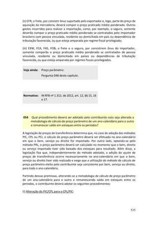 535
(ii) CFR, o frete, por consistir ônus suportado pelo exportador e, logo, parte do preço de
aquisição da mercadoria, deverá compor o preço praticado médio ponderado. Outros
gastos incorridos para realizar a importação, como, por exemplo, o seguro, somente
deverão compor o preço praticado médio ponderado se contratados pelo importador
brasileiro com pessoa vinculada, residente ou domiciliada em país ou dependência de
tributação favorecida, ou que esteja amparada por regime fiscal privilegiado;
(iii) EXW, FCA, FAS, FOB, o frete e o seguro, por consistirem ônus do importador,
somente comporão o preço praticado médio ponderado se contratados de pessoa
vinculada, residente ou domiciliada em países ou dependências de tributação
favorecida, ou que esteja amparada por regimes fiscais privilegiados.
Veja ainda: Preço parâmetro:
Pergunta 048 deste capítulo.
Normativo: IN RFB nº 1.312, de 2012, art. 12, §§ 15, 16
e 17.
054 Qual procedimento deverá ser adotado pelo contribuinte caso seja alterada a
metodologia de cálculo de preço parâmetro de um ano-calendário para o outro
e remanescer saldo em estoques entre os períodos?
A legislação de preços de transferência determina que, no caso de adoção dos métodos
PIC, CPL ou PCI, o cálculo do preço parâmetro deverá ser efetuado no ano-calendário
em que o bem, serviço ou direito for importado. Por outro lado, optando-se pelo
método PRL, o preço parâmetro deverá ser calculado no momento que o bem, direito
ou serviço importado tiver sido baixado dos estoques para resultado. Além disso, a
legislação fixa que, independentemente do método adotado, a adição do ajuste de
preços de transferência ocorre necessariamente no ano-calendário em que o bem,
serviço ou direito tiver sido realizado e exige que a utilização do método de cálculo de
preço parâmetro eleito pelo contribuinte seja consistente por bem, serviço ou direito,
para todo o ano-calendário.
Partindo dessas premissas, alterando-se a metodologia de cálculo de preço parâmetro
de um ano-calendário para o outro e remanescendo saldo em estoques entre os
períodos, o contribuinte deverá adotar os seguintes procedimentos:
(i) Alteração do PIC/CPL para o CPL/PIC:
 