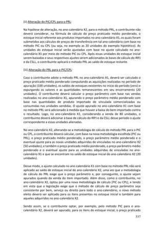 537
(ii) Alteração do PIC/CPL para o PRL:
Na hipótese de alteração, no ano-calendário X2, para o método PRL, o contribuinte não
deverá considerar, na fórmula de cálculo do preço praticado médio ponderado, o
estoque inicial referente aos produtos importados no ano-calendário X1, os quais foram
submetidos aos cálculos de preços de transferência em tal ano-calendário com base no
método PIC ou CPL (ou seja, no exemplo as 20 unidades do exemplo hipotético). As
unidades do estoque inicial serão ajustadas com base no ajuste calculado no ano-
calendário X1 por meio do método PIC ou CPL. Após essas unidades do estoque inicial
serem baixadas e seus respectivos ajustes serem adicionados às bases de cálculo do IRPJ
e da CSLL, o contribuinte aplicará o método PRL ao saldo de estoque restante.
(iii) Alteração do PRL para o PIC/CPL:
Caso o contribuinte adote o método PRL no ano-calendário X1, deverá ser calculado o
preço praticado médio ponderado computando as aquisições realizadas no período de
apuração (100 unidades), os saldos de estoques existentes no início do período (zero) e
expurgando os valores e as quantidades remanescentes em seu encerramento (20
unidades). O contribuinte deverá calcular o preço parâmetro com base nas vendas
realizadas no ano-calendário X1, apurando o preço parâmetro médio ponderado com
base nas quantidades de produto importado de vinculada comercializadas ou
consumidas nas unidades vendidas. O ajuste apurado no ano-calendário X1 com base
no método PRL será adicionado à medida que houver a baixa do bem importado contra
o resultado. Logo, no ano-calendário X1, considerando a venda de 80 unidades, o
contribuinte deverá adicionar à base de cálculo do IRPJ e da CSLL desse período o ajuste
correspondente a essas unidades alienadas.
No ano-calendário X2, alterando-se a metodologia de cálculo do método PRL para o PIC
ou CPL, o contribuinte deverá calcular, com base na nova metodologia escolhida (PIC ou
PRL), o preço praticado médio ponderado, o preço parâmetro médio ponderado e o
eventual ajuste para as novas unidades adquiridas de vinculadas no ano-calendário X2
(50 unidades); e também o preço praticado médio ponderado, o preço parâmetro médio
ponderado e o eventual ajuste para as unidades adquiridas de vinculadas no ano-
calendário X1 e que se encontram no saldo de estoque inicial do ano-calendário X2 (20
unidades).
Desse modo, o ajuste calculado no ano-calendário X1 com base no método PRL não será
aplicado ao saldo de estoque inicial do ano-calendário X2, uma vez que a metodologia
de cálculo do PRL exige que o preço parâmetro e, por conseguinte, o ajuste sejam
apurados quando da venda do item importado. Além disso, como o contribuinte, no
ano-calendário X2, optou por uma nova metodologia de cálculo (PIC ou CPL), e tendo
em vista que a legislação exige que o método de cálculo de preço parâmetro seja
consistente por bem, serviço ou direito para todo o ano-calendário, o novo método
eleito deverá ser aplicado para os itens presentes no estoque inicial e também para
aqueles adquiridos no ano-calendário X2.
Sendo assim, se o contribuinte optar, por exemplo, pelo método PIC para o ano-
calendário X2, deverá ser apurado, para os itens do estoque inicial, o preço praticado
 