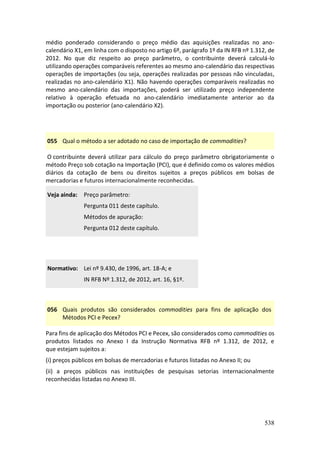 538
médio ponderado considerando o preço médio das aquisições realizadas no ano-
calendário X1, em linha com o disposto no artigo 6º, parágrafo 1º da IN RFB nº 1.312, de
2012. No que diz respeito ao preço parâmetro, o contribuinte deverá calculá-lo
utilizando operações comparáveis referentes ao mesmo ano-calendário das respectivas
operações de importações (ou seja, operações realizadas por pessoas não vinculadas,
realizadas no ano-calendário X1). Não havendo operações comparáveis realizadas no
mesmo ano-calendário das importações, poderá ser utilizado preço independente
relativo à operação efetuada no ano-calendário imediatamente anterior ao da
importação ou posterior (ano-calendário X2).
055 Qual o método a ser adotado no caso de importação de commodities?
O contribuinte deverá utilizar para cálculo do preço parâmetro obrigatoriamente o
método Preço sob cotação na Importação (PCI), que é definido como os valores médios
diários da cotação de bens ou direitos sujeitos a preços públicos em bolsas de
mercadorias e futuros internacionalmente reconhecidas.
Veja ainda: Preço parâmetro:
Pergunta 011 deste capítulo.
Métodos de apuração:
Pergunta 012 deste capítulo.
Normativo: Lei nº 9.430, de 1996, art. 18-A; e
IN RFB Nº 1.312, de 2012, art. 16, §1º.
056 Quais produtos são considerados commodities para fins de aplicação dos
Métodos PCI e Pecex?
Para fins de aplicação dos Métodos PCI e Pecex, são considerados como commodities os
produtos listados no Anexo I da Instrução Normativa RFB nº 1.312, de 2012, e
que estejam sujeitos a:
(i) preços públicos em bolsas de mercadorias e futuros listadas no Anexo II; ou
(ii) a preços públicos nas instituições de pesquisas setorias internacionalmente
reconhecidas listadas no Anexo III.
 