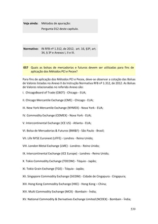 539
Veja ainda: Métodos de apuração:
Pergunta 012 deste capítulo.
Normativo: IN RFB nº 1.312, de 2012, art. 16, §3º, art.
34, § 3º e Anexos I, II e III.
057 Quais as bolsas de mercadorias e futuros devem ser utilizadas para fins de
aplicação dos Métodos PCI e Pecex?
Para fins de aplicação dos Métodos PCI e Pecex, deve-se observar a cotação das Bolsas
de Valores listadas no Anexo II da Instrução Normativa RFB nº 1.312, de 2012. As Bolsas
de Valores relacionadas no referido Anexo são:
I. ChicagoBoard of Trade (CBOT) - Chicago - EUA;
II. Chicago Mercantile Exchange (CME) - Chicago - EUA;
III. New York Mercantile Exchange (NYMEX) - Nova York - EUA;
IV. Commodity Exchange (COMEX) - Nova York - EUA;
V. Intercontinental Exchange (ICE US) - Atlanta - EUA;
VI. Bolsa de Mercadorias & Futuros (BM&F) - São Paulo - Brasil;
VII. Life NYSE Euronext (LIFFE) - Londres - Reino Unido;
VIII. London Metal Exchange (LME) - Londres - Reino Unido;
IX. Intercontinental Exchange (ICE Europe) - Londres - Reino Unido;
X. Tokio Commodity Exchange (TOCOM) - Tóquio - Japão;
XI. Tokio Grain Exchange (TGE) - Tóquio - Japão;
XII. Singapore Commodity Exchange (SICOM) - Cidade de Cingapura - Cingapura;
XIII. Hong Kong Commodity Exchange (HKE) - Hong Kong – China;
XIV. Multi Commodity Exchange (MCX) - Bombain - Índia;
XV. National Commodity & Derivatives Exchange Limited (NCDEX) - Bombain - Índia;
 
