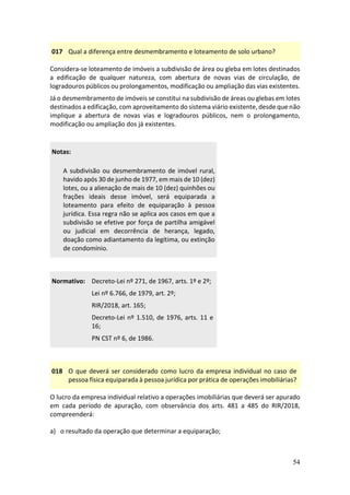 54
017 Qual a diferença entre desmembramento e loteamento de solo urbano?
Considera-se loteamento de imóveis a subdivisão de área ou gleba em lotes destinados
a edificação de qualquer natureza, com abertura de novas vias de circulação, de
logradouros públicos ou prolongamentos, modificação ou ampliação das vias existentes.
Já o desmembramento de imóveis se constitui na subdivisão de áreas ou glebas em lotes
destinados a edificação, com aproveitamento do sistema viário existente, desde que não
implique a abertura de novas vias e logradouros públicos, nem o prolongamento,
modificação ou ampliação dos já existentes.
Notas:
A subdivisão ou desmembramento de imóvel rural,
havido após 30 de junho de 1977, em mais de 10 (dez)
lotes, ou a alienação de mais de 10 (dez) quinhões ou
frações ideais desse imóvel, será equiparada a
loteamento para efeito de equiparação à pessoa
jurídica. Essa regra não se aplica aos casos em que a
subdivisão se efetive por força de partilha amigável
ou judicial em decorrência de herança, legado,
doação como adiantamento da legítima, ou extinção
de condomínio.
Normativo: Decreto-Lei nº 271, de 1967, arts. 1º e 2º;
Lei nº 6.766, de 1979, art. 2º;
RIR/2018, art. 165;
Decreto-Lei nº 1.510, de 1976, arts. 11 e
16;
PN CST nº 6, de 1986.
018 O que deverá ser considerado como lucro da empresa individual no caso de
pessoa física equiparada à pessoa jurídica por prática de operações imobiliárias?
O lucro da empresa individual relativo a operações imobiliárias que deverá ser apurado
em cada período de apuração, com observância dos arts. 481 a 485 do RIR/2018,
compreenderá:
a) o resultado da operação que determinar a equiparação;
 