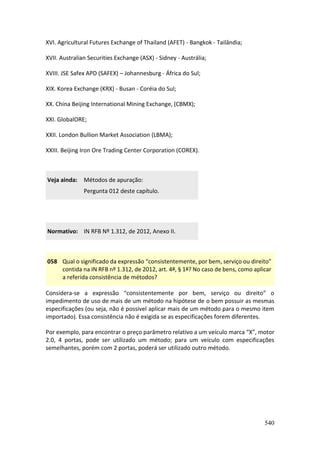 540
XVI. Agricultural Futures Exchange of Thailand (AFET) - Bangkok - Tailândia;
XVII. Australian Securities Exchange (ASX) - Sidney - Austrália;
XVIII. JSE Safex APD (SAFEX) – Johannesburg - África do Sul;
XIX. Korea Exchange (KRX) - Busan - Coréia do Sul;
XX. China Beijing International Mining Exchange, (CBMX);
XXI. GlobalORE;
XXII. London Bullion Market Association (LBMA);
XXIII. Beijing Iron Ore Trading Center Corporation (COREX).
Veja ainda: Métodos de apuração:
Pergunta 012 deste capítulo.
Normativo: IN RFB Nº 1.312, de 2012, Anexo II.
058 Qual o significado da expressão “consistentemente, por bem, serviço ou direito”
contida na IN RFB nº 1.312, de 2012, art. 4º, § 1º? No caso de bens, como aplicar
a referida consistência de métodos?
Considera-se a expressão “consistentemente por bem, serviço ou direito” o
impedimento de uso de mais de um método na hipótese de o bem possuir as mesmas
especificações (ou seja, não é possível aplicar mais de um método para o mesmo item
importado). Essa consistência não é exigida se as especificações forem diferentes.
Por exemplo, para encontrar o preço parâmetro relativo a um veículo marca “X”, motor
2.0, 4 portas, pode ser utilizado um método; para um veículo com especificações
semelhantes, porém com 2 portas, poderá ser utilizado outro método.
 