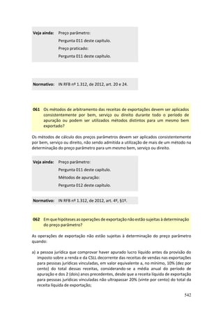 542
Veja ainda: Preço parâmetro:
Pergunta 011 deste capítulo.
Preço praticado:
Pergunta 011 deste capítulo.
Normativo: IN RFB nº 1.312, de 2012, art. 20 e 24.
061 Os métodos de arbitramento das receitas de exportações devem ser aplicados
consistentemente por bem, serviço ou direito durante todo o período de
apuração ou podem ser utilizados métodos distintos para um mesmo bem
exportado?
Os métodos de cálculo dos preços parâmetros devem ser aplicados consistentemente
por bem, serviço ou direito, não sendo admitida a utilização de mais de um método na
determinação do preço parâmetro para um mesmo bem, serviço ou direito.
Veja ainda: Preço parâmetro:
Pergunta 011 deste capítulo.
Métodos de apuração:
Pergunta 012 deste capítulo.
Normativo: IN RFB nº 1.312, de 2012, art. 4º, §1º.
062 Em que hipóteses as operações de exportação não estão sujeitas à determinação
do preço parâmetro?
As operações de exportação não estão sujeitas à determinação do preço parâmetro
quando:
a) a pessoa jurídica que comprovar haver apurado lucro líquido antes da provisão do
imposto sobre a renda e da CSLL decorrente das receitas de vendas nas exportações
para pessoas jurídicas vinculadas, em valor equivalente a, no mínimo, 10% (dez por
cento) do total dessas receitas, considerando-se a média anual do período de
apuração e dos 2 (dois) anos precedentes, desde que a receita líquida de exportação
para pessoas jurídicas vinculadas não ultrapassar 20% (vinte por cento) do total da
receita líquida de exportação;
 