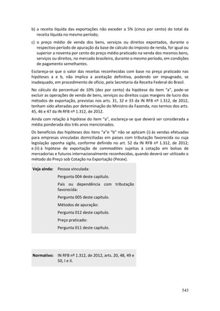 543
b) a receita líquida das exportações não exceder a 5% (cinco por cento) do total da
receita líquida no mesmo período;
c) o preço médio de venda dos bens, serviços ou direitos exportados, durante o
respectivo período de apuração da base de cálculo do imposto de renda, for igual ou
superior a noventa por cento do preço médio praticado na venda dos mesmos bens,
serviços ou direitos, no mercado brasileiro, durante o mesmo período, em condições
de pagamento semelhantes.
Esclareça-se que o valor das receitas reconhecidas com base no preço praticado nas
hipóteses a e b, não implica a aceitação definitiva, podendo ser impugnado, se
inadequado, em procedimento de ofício, pela Secretaria da Receita Federal do Brasil.
No cálculo do percentual de 10% (dez por cento) da hipótese do item “a”, pode-se
excluir as operações de venda de bens, serviços ou direitos cujas margens de lucro dos
métodos de exportação, previstas nos arts. 31, 32 e 33 da IN RFB nº 1.312, de 2012,
tenham sido alteradas por determinação do Ministro da Fazenda, nos termos dos arts.
45, 46 e 47 da IN RFB nº 1.312, de 2012.
Ainda com relação à hipótese do item “a”, esclareça-se que deverá ser considerada a
média ponderada dos três anos mencionados.
Os benefícios das hipóteses dos itens “a”e “b” não se aplicam (i) às vendas efetuadas
para empresas vinculadas domiciliadas em países com tributação favorecida ou cuja
legislação oponha sigilo, conforme definido no art. 52 da IN RFB nº 1.312, de 2012;
e (ii) à hipótese de exportação de commodities sujeitas à cotação em bolsas de
mercadorias e futuros internacionalmente reconhecidas, quando deverá ser utilizado o
método do Preço sob Cotação na Exportação (Pecex).
Veja ainda: Pessoa vinculada:
Pergunta 004 deste capítulo.
País ou dependência com tributação
favorecida:
Pergunta 005 deste capítulo.
Métodos de apuração:
Pergunta 012 deste capítulo.
Preço praticado:
Pergunta 011 deste capítulo.
Normativo: IN RFB nº 1.312, de 2012, arts. 20, 48, 49 e
50, I e II.
 