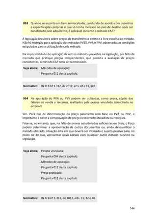 544
063 Quando se exporta um bem semiacabado, produzido de acordo com desenhos
e especificações próprias e que só tenha mercado no país de destino após ser
beneficiado pelo adquirente, é aplicável somente o método CAP?
A legislação brasileira sobre preços de transferência permite a livre escolha do método.
Não há restrição para aplicação dos métodos PVEX, PVA e PVV, observadas as condições
estipuladas para a utilização de cada método.
Na impossibilidade de aplicação de outros métodos previstos na legislação, por falta de
mercado que pratique preços independentes, que permita a avaliação de preços
consistentes, o método CAP seria o recomendado.
Veja ainda: Métodos de apuração:
Pergunta 012 deste capítulo.
Normativo: IN RFB nº 1.312, de 2012, arts. 4º e 33, §4º.
064 Na apuração do PVA ou PVV podem ser utilizadas, como prova, cópias das
faturas de venda a terceiros, realizadas pela pessoa vinculada domiciliada no
exterior?
Sim. Para fins de determinação do preço parâmetro com base no PVA ou PVV, o
importante é obter a comprovação do preço no mercado atacadista ou varejista.
Frise-se, no entanto, que, na falta de provas consideradas suficientes ou úteis, o Fisco
poderá determinar a apresentação de outros documentos ou, ainda, desqualificar o
método utilizado, situação esta em que deverá ser intimado o sujeito passivo para, no
prazo de 30 dias, apresentar novo cálculo com qualquer outro método previsto na
legislação.
Veja ainda: Pessoa vinculada:
Pergunta 004 deste capítulo.
Métodos de apuração:
Pergunta 012 deste capítulo.
Preço praticado:
Pergunta 011 deste capítulo.
Normativo: IN RFB nº 1.312, de 2012, arts. 31, 32 e 40.
 