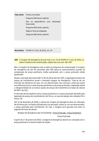 546
Veja ainda: Pessoa vinculada:
Pergunta 004 deste capítulo.
País ou dependência com tributação
favorecida:
Pergunta 005 deste capítulo.
Regime fiscal privilegiado:
Pergunta 006 deste capítulo.
Normativo: IN RFB nº 1.312, de 2012, art. 2º.
068 A margem de divergência de que trata o art. 51 da IN RFB nº 1.312, de 2012, se
aplica à dispensa de comprovação, objeto dos seus arts. 48 e 49?
Não. A margem de divergência não se aplica às dispensas de comprovação. A margem
de divergência de até 5% permitida pela RFB aplica-se exlcusivamente quando da
comparação do preço parâmetro médio ponderado com o preço praticado médio
ponderado.
Desde a Instrução Normativa SRF nº 38, de 30 de abril de 1997, a legislação brasileira de
preços de transferência prevê a chamada margem de divergência. Trata-se de um
intervalo de tolerância em que, em um determinado caso concreto, ainda que exista
uma diferença entre o valor do preço parâmetro e do preço praticado, a legislação afasta
a obrigatoriedade de se realizar ajustes de preços de transferência às bases de cálculo
do IRPJ e da CSLL.
O intervalo de discrepância entre o preço parâmetro e o preço praticado admitido pela
legislação de preços de transferência é de 5% ou, no caso de adoção dos métodos PCI e
Pecex, 3%.
Até 31 de dezembro de 2018, o cálculo da margem de divergência deve ser efetuado,
de tal forma que, na fração utilizada para sua apuração, utilize-se, em seu denominador,
o preço praticado pelo contribuinte. Ou seja, a margem será apurada com base na
seguinte fórmula de cálculo.
Margem de divergência (até 31/12/2018) = Preço Praticado - Preço Parâmetro
Preço Praticado
A partir de 1° de janeiro de 2019, a margem de divergência deverá ser calculada com o
preço parâmetro no denominador da fração:
 