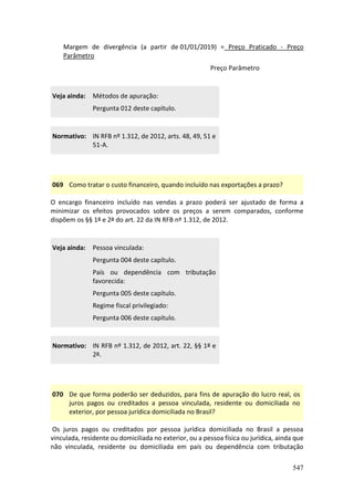 547
Margem de divergência (a partir de 01/01/2019) = Preço Praticado - Preço
Parâmetro
Preço Parâmetro
Veja ainda: Métodos de apuração:
Pergunta 012 deste capítulo.
Normativo: IN RFB nº 1.312, de 2012, arts. 48, 49, 51 e
51-A.
069 Como tratar o custo financeiro, quando incluído nas exportações a prazo?
O encargo financeiro incluído nas vendas a prazo poderá ser ajustado de forma a
minimizar os efeitos provocados sobre os preços a serem comparados, conforme
dispõem os §§ 1º e 2º do art. 22 da IN RFB nº 1.312, de 2012.
Veja ainda: Pessoa vinculada:
Pergunta 004 deste capítulo.
País ou dependência com tributação
favorecida:
Pergunta 005 deste capítulo.
Regime fiscal privilegiado:
Pergunta 006 deste capítulo.
Normativo: IN RFB nº 1.312, de 2012, art. 22, §§ 1º e
2º.
070 De que forma poderão ser deduzidos, para fins de apuração do lucro real, os
juros pagos ou creditados a pessoa vinculada, residente ou domiciliada no
exterior, por pessoa jurídica domiciliada no Brasil?
Os juros pagos ou creditados por pessoa jurídica domiciliada no Brasil a pessoa
vinculada, residente ou domiciliada no exterior, ou a pessoa física ou jurídica, ainda que
não vinculada, residente ou domiciliada em país ou dependência com tributação
 