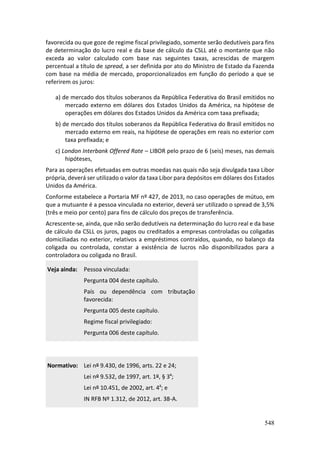 548
favorecida ou que goze de regime fiscal privilegiado, somente serão dedutíveis para fins
de determinação do lucro real e da base de cálculo da CSLL até o montante que não
exceda ao valor calculado com base nas seguintes taxas, acrescidas de margem
percentual a título de spread, a ser definida por ato do Ministro de Estado da Fazenda
com base na média de mercado, proporcionalizados em função do período a que se
referirem os juros:
a) de mercado dos títulos soberanos da República Federativa do Brasil emitidos no
mercado externo em dólares dos Estados Unidos da América, na hipótese de
operações em dólares dos Estados Unidos da América com taxa prefixada;
b) de mercado dos títulos soberanos da República Federativa do Brasil emitidos no
mercado externo em reais, na hipótese de operações em reais no exterior com
taxa prefixada; e
c) London Interbank Offered Rate – LIBOR pelo prazo de 6 (seis) meses, nas demais
hipóteses,
Para as operações efetuadas em outras moedas nas quais não seja divulgada taxa Libor
própria, deverá ser utilizado o valor da taxa Libor para depósitos em dólares dos Estados
Unidos da América.
Conforme estabelece a Portaria MF nº 427, de 2013, no caso operações de mútuo, em
que a mutuante é a pessoa vinculada no exterior, deverá ser utilizado o spread de 3,5%
(três e meio por cento) para fins de cálculo dos preços de transferência.
Acrescente-se, ainda, que não serão dedutíveis na determinação do lucro real e da base
de cálculo da CSLL os juros, pagos ou creditados a empresas controladas ou coligadas
domiciliadas no exterior, relativos a empréstimos contraídos, quando, no balanço da
coligada ou controlada, constar a existência de lucros não disponibilizados para a
controladora ou coligada no Brasil.
Veja ainda: Pessoa vinculada:
Pergunta 004 deste capítulo.
País ou dependência com tributação
favorecida:
Pergunta 005 deste capítulo.
Regime fiscal privilegiado:
Pergunta 006 deste capítulo.
Normativo: Lei nº 9.430, de 1996, arts. 22 e 24;
Lei nº 9.532, de 1997, art. 1º, § 3º;
Lei nº 10.451, de 2002, art. 4º; e
IN RFB Nº 1.312, de 2012, art. 38-A.
 