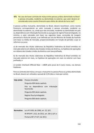 549
071 No caso de haver contrato de mútuo entre pessoa jurídica domiciliada no Brasil
e pessoa vinculada, residente ou domiciliada no exterior, que valor deverá ser
considerado como receita financeira para efeito de cálculo do lucro real?
A pessoa jurídica mutuante, domiciliada no Brasil, deverá reconhecer, como receita
financeira correspondente ao valor mutuado à pessoa vinculada, residente ou
domiciliada no exterior, ou, ainda que não vinculada, residente ou domiciliada em país
ou dependência com tributação favorecida ou que goze de regime fiscal privilegiado, no
mínimo, o valor calculado com base nas seguintes taxas, acrescidas de margem
percentual a título de spread, a ser definida por ato do Ministro de Estado da Fazenda
com base na média de mercado, proporcionalizados em função do período a que se
referirem os juros:
a) de mercado dos títulos soberanos da República Federativa do Brasil emitidos no
mercado externo em dólares dos Estados Unidos da América, na hipótese de operações
em dólares dos Estados Unidos da América com taxa prefixada;
b) de mercado dos títulos soberanos da República Federativa do Brasil emitidos no
mercado externo em reais, na hipótese de operações em reais no exterior com taxa
prefixada; e
c) London Interbank Offered Rate – LIBOR pelo prazo de 6 (seis) meses, nas demais
hipóteses.
Para os contratos de mútuo, em que a mutuante é a pessoa física ou jurídica domiciliada
no Brasil, deverá ser utilizado o spread de 2,5% (dois e meio por cento).
Veja ainda: Pessoa vinculada:
Pergunta 004 deste capítulo.
País ou dependência com tributação
favorecida:
Pergunta 005 deste capítulo.
Regime fiscal privilegiado:
Pergunta 006 deste capítulo.
Normativo: Lei nº 9.430, de 1996, art. 22, §1º;
IN RFB Nº 1.312, de 2012, art. 38-A, §1º; e
Portaria MF nº 427, de 2013.
 