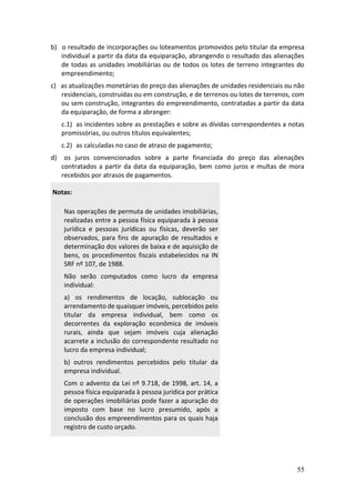 55
b) o resultado de incorporações ou loteamentos promovidos pelo titular da empresa
individual a partir da data da equiparação, abrangendo o resultado das alienações
de todas as unidades imobiliárias ou de todos os lotes de terreno integrantes do
empreendimento;
c) as atualizações monetárias do preço das alienações de unidades residenciais ou não
residenciais, construídas ou em construção, e de terrenos ou lotes de terrenos, com
ou sem construção, integrantes do empreendimento, contratadas a partir da data
da equiparação, de forma a abranger:
c.1) as incidentes sobre as prestações e sobre as dívidas correspondentes a notas
promissórias, ou outros títulos equivalentes;
c.2) as calculadas no caso de atraso de pagamento;
d) os juros convencionados sobre a parte financiada do preço das alienações
contratados a partir da data da equiparação, bem como juros e multas de mora
recebidos por atrasos de pagamentos.
Notas:
Nas operações de permuta de unidades imobiliárias,
realizadas entre a pessoa física equiparada à pessoa
jurídica e pessoas jurídicas ou físicas, deverão ser
observados, para fins de apuração de resultados e
determinação dos valores de baixa e de aquisição de
bens, os procedimentos fiscais estabelecidos na IN
SRF nº 107, de 1988.
Não serão computados como lucro da empresa
individual:
a) os rendimentos de locação, sublocação ou
arrendamento de quaisquer imóveis, percebidos pelo
titular da empresa individual, bem como os
decorrentes da exploração econômica de imóveis
rurais, ainda que sejam imóveis cuja alienação
acarrete a inclusão do correspondente resultado no
lucro da empresa individual;
b) outros rendimentos percebidos pelo titular da
empresa individual.
Com o advento da Lei nº 9.718, de 1998, art. 14, a
pessoa física equiparada à pessoa jurídica por prática
de operações imobiliárias pode fazer a apuração do
imposto com base no lucro presumido, após a
conclusão dos empreendimentos para os quais haja
registro de custo orçado.
 