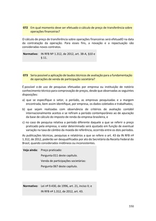 550
072 Em qual momento deve ser efetuado o cálculo de preço de transferência sobre
operações financeiras?
O cálculo de preço de transferência sobre operações financeiras será efetuadO na data
da contratação da operação. Para esses fins, a novação e a repactuação são
consideradas novos contratos.
Normativo: IN RFB Nº 1.312, de 2012, art. 38-A, §10 e
§ 11.
073 Seria possível a aplicação de laudos técnicos de avaliação para a fundamentação
de operações de venda de participação societária?
É possível o de uso de pesquisas efetuadas por empresa ou instituição de notório
conhecimento técnico para comprovação de preços, desde que observadas as seguintes
disposições:
a) que se especifique o setor, o período, as empresas pesquisadas e a margem
encontrada, bem assim identifique, por empresa, os dados coletados e trabalhados;
b) que sejam realizadas com observância de critérios de avaliação contábil
internacionalmente aceitos e se refiram a período contemporâneo ao de apuração
da base de cálculo do imposto de renda da empresa brasileira, e
c) no caso de pesquisa relativa a período diferente daquele a que se referir o preço
praticado pela empresa, o valor determinado será ajustado em função de eventual
variação na taxa de câmbio da moeda de referência, ocorrida entre os dois períodos.
As publicações técnicas, pesquisas e relatórios a que se refere o art. 43 da IN RFB nº
1.312, de 2012, poderão ser desqualificados por ato do Secretário da Receita Federal do
Brasil, quando considerados inidôneos ou inconsistentes.
Veja ainda: Preço praticado:
Pergunta 011 deste capítulo.
Venda de participações societárias:
Pergunta 067 deste capítulo.
Normativo: Lei nº 9.430, de 1996, art. 21, inciso II; e
IN RFB nº 1.312, de 2012, art. 43.
 