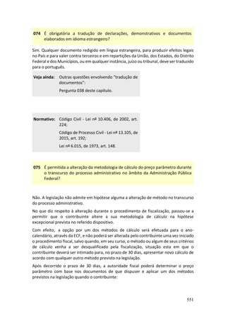 551
074 É obrigatória a tradução de declarações, demonstrativos e documentos
elaborados em idioma estrangeiro?
Sim. Qualquer documento redigido em língua estrangeira, para produzir efeitos legais
no País e para valer contra terceiros e em repartições da União, dos Estados, do Distrito
Federal e dos Municípios, ou em qualquer instância, juízo ou tribunal, deve ser traduzido
para o português.
Veja ainda: Outras questões envolvendo "tradução de
documentos":
Pergunta 038 deste capítulo.
Normativo: Código Civil - Lei nº 10.406, de 2002, art.
224;
Código de Processo Civil - Lei nº 13.105, de
2015, art. 192;
Lei nº 6.015, de 1973, art. 148.
075 É permitida a alteração da metodologia de cálculo do preço parâmetro durante
o transcurso do processo administrativo no âmbito da Administração Pública
Federal?
Não. A legislação não admite em hipótese alguma a alteração de método no transcurso
do processo administrativo.
No que diz respeito à alteração durante o procedimento de fiscalização, passou-se a
permitir que o contribuinte altere a sua metodologia de cálculo na hipótese
excepcional prevista no referido dispositivo.
Com efeito, a opção por um dos métodos de cálculo será efetuada para o ano-
calendário, através da ECF, e não poderá ser alterada pelo contribuinte uma vez iniciado
o procedimento fiscal, salvo quando, em seu curso, o método ou algum de seus critérios
de cálculo venha a ser desqualificado pela fiscalização, situação esta em que o
contribuinte deverá ser intimado para, no prazo de 30 dias, apresentar novo cálculo de
acordo com qualquer outro método previsto na legislação.
Após decorrido o prazo de 30 dias, a autoridade fiscal poderá determinar o preço
parâmetro com base nos documentos de que dispuser e aplicar um dos métodos
previstos na legislação quando o contribuinte:
 