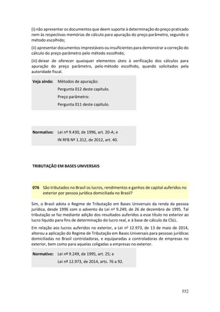 552
(i) não apresentar os documentos que deem suporte à determinação do preço praticado
nem às respectivas memórias de cálculo para apuração do preço parâmetro, segundo o
método escolhido;
(ii) apresentar documentos imprestáveis ou insuficientes para demonstrar a correção do
cálculo do preço parâmetro pelo método escolhido;
(iii) deixar de oferecer quaisquer elementos úteis à verificação dos cálculos para
apuração do preço parâmetro, pelo método escolhido, quando solicitados pela
autoridade fiscal.
Veja ainda: Métodos de apuração:
Pergunta 012 deste capítulo.
Preço parâmetro:
Pergunta 011 deste capítulo.
Normativo: Lei nº 9.430, de 1996, art. 20-A; e
IN RFB Nº 1.312, de 2012, art. 40.
TRIBUTAÇÃO EM BASES UNIVERSAIS
076 São tributados no Brasil os lucros, rendimentos e ganhos de capital auferidos no
exterior por pessoa jurídica domiciliada no Brasil?
Sim, o Brasil adota o Regime de Tributação em Bases Universais da renda da pessoa
jurídica, desde 1996 com o advento da Lei no 9.249, de 26 de dezembro de 1995. Tal
tributação se faz mediante adição dos resultados auferidos a esse título no exterior ao
lucro líquido para fins de determinação do lucro real, e à base de cálculo da CSLL.
Em relação aos lucros auferidos no exterior, a Lei no 12.973, de 13 de maio de 2014,
alterou a aplicação do Regime de Tributação em Bases Universais para pessoas jurídicas
domiciliadas no Brasil controladoras, e equiparadas a controladoras de empresas no
exterior, bem como para aquelas coligadas a empresas no exterior.
Normativo: Lei nº 9.249, de 1995, art. 25; e
Lei nº 12.973, de 2014, arts. 76 a 92.
 