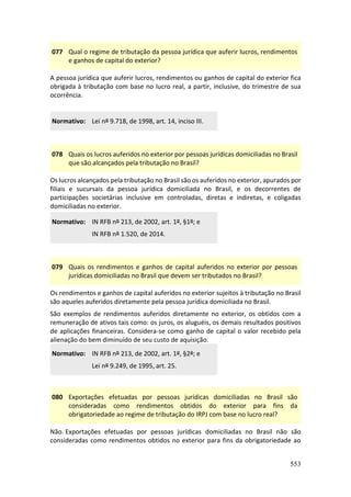 553
077 Qual o regime de tributação da pessoa jurídica que auferir lucros, rendimentos
e ganhos de capital do exterior?
A pessoa jurídica que auferir lucros, rendimentos ou ganhos de capital do exterior fica
obrigada à tributação com base no lucro real, a partir, inclusive, do trimestre de sua
ocorrência.
Normativo: Lei nº 9.718, de 1998, art. 14, inciso III.
078 Quais os lucros auferidos no exterior por pessoas jurídicas domiciliadas no Brasil
que são alcançados pela tributação no Brasil?
Os lucros alcançados pela tributação no Brasil são os auferidos no exterior, apurados por
filiais e sucursais da pessoa jurídica domiciliada no Brasil, e os decorrentes de
participações societárias inclusive em controladas, diretas e indiretas, e coligadas
domiciliadas no exterior.
Normativo: IN RFB nº 213, de 2002, art. 1º, §1º; e
IN RFB nº 1.520, de 2014.
079 Quais os rendimentos e ganhos de capital auferidos no exterior por pessoas
jurídicas domiciliadas no Brasil que devem ser tributados no Brasil?
Os rendimentos e ganhos de capital auferidos no exterior sujeitos à tributação no Brasil
são aqueles auferidos diretamente pela pessoa jurídica domiciliada no Brasil.
São exemplos de rendimentos auferidos diretamente no exterior, os obtidos com a
remuneração de ativos tais como: os juros, os aluguéis, os demais resultados positivos
de aplicações financeiras. Considera-se como ganho de capital o valor recebido pela
alienação do bem diminuído de seu custo de aquisição.
Normativo: IN RFB nº 213, de 2002, art. 1º, §2º; e
Lei nº 9.249, de 1995, art. 25.
080 Exportações efetuadas por pessoas jurídicas domiciliadas no Brasil são
consideradas como rendimentos obtidos do exterior para fins da
obrigatoriedade ao regime de tributação do IRPJ com base no lucro real?
Não. Exportações efetuadas por pessoas jurídicas domiciliadas no Brasil não são
consideradas como rendimentos obtidos no exterior para fins da obrigatoriedade ao
 