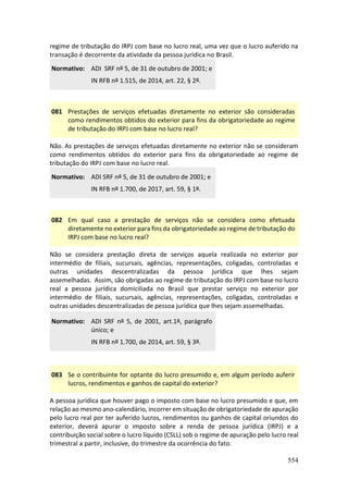554
regime de tributação do IRPJ com base no lucro real, uma vez que o lucro auferido na
transação é decorrente da atividade da pessoa jurídica no Brasil.
Normativo: ADI SRF nº 5, de 31 de outubro de 2001; e
IN RFB nº 1.515, de 2014, art. 22, § 2º.
081 Prestações de serviços efetuadas diretamente no exterior são consideradas
como rendimentos obtidos do exterior para fins da obrigatoriedade ao regime
de tributação do IRPJ com base no lucro real?
Não. As prestações de serviços efetuadas diretamente no exterior não se consideram
como rendimentos obtidos do exterior para fins da obrigatoriedade ao regime de
tributação do IRPJ com base no lucro real.
Normativo: ADI SRF nº 5, de 31 de outubro de 2001; e
IN RFB nº 1.700, de 2017, art. 59, § 1º.
082 Em qual caso a prestação de serviços não se considera como efetuada
diretamente no exterior para fins da obrigatoriedade ao regime de tributação do
IRPJ com base no lucro real?
Não se considera prestação direta de serviços aquela realizada no exterior por
intermédio de filiais, sucursais, agências, representações, coligadas, controladas e
outras unidades descentralizadas da pessoa jurídica que lhes sejam
assemelhadas. Assim, são obrigadas ao regime de tributação do IRPJ com base no lucro
real a pessoa jurídica domiciliada no Brasil que prestar serviço no exterior por
intermédio de filiais, sucursais, agências, representações, coligadas, controladas e
outras unidades descentralizadas de pessoa jurídica que lhes sejam assemelhadas.
Normativo: ADI SRF nº 5, de 2001, art.1º, parágrafo
único; e
IN RFB nº 1.700, de 2014, art. 59, § 3º.
083 Se o contribuinte for optante do lucro presumido e, em algum período auferir
lucros, rendimentos e ganhos de capital do exterior?
A pessoa jurídica que houver pago o imposto com base no lucro presumido e que, em
relação ao mesmo ano-calendário, incorrer em situação de obrigatoriedade de apuração
pelo lucro real por ter auferido lucros, rendimentos ou ganhos de capital oriundos do
exterior, deverá apurar o imposto sobre a renda de pessoa jurídica (IRPJ) e a
contribuição social sobre o lucro líquido (CSLL) sob o regime de apuração pelo lucro real
trimestral a partir, inclusive, do trimestre da ocorrência do fato.
 