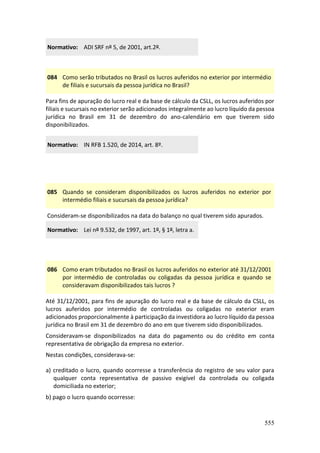 555
Normativo: ADI SRF nº 5, de 2001, art.2º.
084 Como serão tributados no Brasil os lucros auferidos no exterior por intermédio
de filiais e sucursais da pessoa jurídica no Brasil?
Para fins de apuração do lucro real e da base de cálculo da CSLL, os lucros auferidos por
filiais e sucursais no exterior serão adicionados integralmente ao lucro líquido da pessoa
jurídica no Brasil em 31 de dezembro do ano-calendário em que tiverem sido
disponibilizados.
Normativo: IN RFB 1.520, de 2014, art. 8º.
085 Quando se consideram disponibilizados os lucros auferidos no exterior por
intermédio filiais e sucursais da pessoa jurídica?
Consideram-se disponibilizados na data do balanço no qual tiverem sido apurados.
Normativo: Lei nº 9.532, de 1997, art. 1º, § 1º, letra a.
086 Como eram tributados no Brasil os lucros auferidos no exterior até 31/12/2001
por intermédio de controladas ou coligadas da pessoa jurídica e quando se
consideravam disponibilizados tais lucros ?
Até 31/12/2001, para fins de apuração do lucro real e da base de cálculo da CSLL, os
lucros auferidos por intermédio de controladas ou coligadas no exterior eram
adicionados proporcionalmente à participação da investidora ao lucro líquido da pessoa
jurídica no Brasil em 31 de dezembro do ano em que tiverem sido disponibilizados.
Consideravam-se disponibilizados na data do pagamento ou do crédito em conta
representativa de obrigação da empresa no exterior.
Nestas condições, considerava-se:
a) creditado o lucro, quando ocorresse a transferência do registro de seu valor para
qualquer conta representativa de passivo exigível da controlada ou coligada
domiciliada no exterior;
b) pago o lucro quando ocorresse:
 