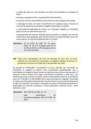 556
- o crédito do valor em conta bancária, em favor da controladora ou coligada no
Brasil;
- a entrega, a qualquer título, a representante da beneficiária;
- a remessa, em favor da beneficiária, para o Brasil ou para qualquer outra praça;
- o emprego do valor, em favor da beneficiária em qualquer praça, inclusive no
aumento de capital da controlada ou coligada, domiciliada no exterior;
- a contratação de operações de mútuo, se a mutuante, coligada ou controlada,
possuir lucros ou reservas de lucros; ou
- o adiantamento de recursos, efetuado pela controlada ou coligada, por conta de
venda futura, cuja liquidação, pela remessa do bem ou serviço vendido, ocorra em
prazo superior ao ciclo de produção do bem ou serviço.
Normativo: Lei nº. 9.532, de 1.997, art. 1º; caput,
alínea “b” do § 1º (revogada pela Lei nº
12.973, de 2014), e § 2º (revogado pela Lei
nº 12.973, de 2014)
087 Como eram considerados, para fins de apuração do lucro real, os lucros
auferidos por intermédio de controladas ou coligadas sediadas no exterior no
período de 1º de janeiro de 2002 até 31 de dezembro de 2014?
No período de 1º/01/2002 a 31/12/2014, os lucros auferidos por intermédio de
controlada ou coligada no exterior eram considerados disponibilizados para a
controladora ou coligada no Brasil na data do balanço em que tiverem sido apurados. O
Supremo Tribunal Federal (STF) julgou parcialmente procedente a ação para, com
eficácia erga omnes e efeito vinculante, conferir interpretação conforme, no sentido de
que o art. 74 da MP nº 2.158-35/2001 não se aplica às empresas “coligadas” localizadas
em países sem tributação favorecida (não “paraísos fiscais”), e que o referido dispositivo
se aplica às empresas “controladas” localizadas em países de tributação favorecida ou
desprovidos de controles societários e fiscais adequados (“paraísos fiscais”, assim
definidos em lei).
Normativo: MP 2.158-35, de 2001, art. 74.
Ação Declaratória de
Inconstitucionalidade (ADI) Nº 2588, DE
2014.
 