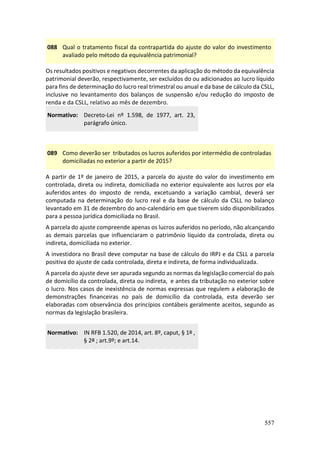 557
088 Qual o tratamento fiscal da contrapartida do ajuste do valor do investimento
avaliado pelo método da equivalência patrimonial?
Os resultados positivos e negativos decorrentes da aplicação do método da equivalência
patrimonial deverão, respectivamente, ser excluídos do ou adicionados ao lucro líquido
para fins de determinação do lucro real trimestral ou anual e da base de cálculo da CSLL,
inclusive no levantamento dos balanços de suspensão e/ou redução do imposto de
renda e da CSLL, relativo ao mês de dezembro.
Normativo: Decreto-Lei nº 1.598, de 1977, art. 23,
parágrafo único.
089 Como deverão ser tributados os lucros auferidos por intermédio de controladas
domiciliadas no exterior a partir de 2015?
A partir de 1º de janeiro de 2015, a parcela do ajuste do valor do investimento em
controlada, direta ou indireta, domiciliada no exterior equivalente aos lucros por ela
auferidos antes do imposto de renda, excetuando a variação cambial, deverá ser
computada na determinação do lucro real e da base de cálculo da CSLL no balanço
levantado em 31 de dezembro do ano-calendário em que tiverem sido disponibilizados
para a pessoa jurídica domiciliada no Brasil.
A parcela do ajuste compreende apenas os lucros auferidos no período, não alcançando
as demais parcelas que influenciaram o patrimônio líquido da controlada, direta ou
indireta, domiciliada no exterior.
A investidora no Brasil deve computar na base de cálculo do IRPJ e da CSLL a parcela
positiva do ajuste de cada controlada, direta e indireta, de forma individualizada.
A parcela do ajuste deve ser apurada segundo as normas da legislação comercial do país
de domicílio da controlada, direta ou indireta, e antes da tributação no exterior sobre
o lucro. Nos casos de inexistência de normas expressas que regulem a elaboração de
demonstrações financeiras no país de domicílio da controlada, esta deverão ser
elaboradas com observância dos princípios contábeis geralmente aceitos, segundo as
normas da legislação brasileira.
Normativo: IN RFB 1.520, de 2014, art. 8º, caput, § 1º ,
§ 2º ; art.9º; e art.14.
 