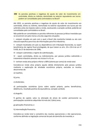 558
090 As parcelas positivas e negativas do ajuste do valor do investimento em
controlada, direta ou indireta, domiciliada no exterior equivalente aos lucros
podem ser consolidados pela controladora no Brasil?
Até 2022, as parcelas positivas e negativas do ajuste do valor do investimento em
controlada, direta ou indireta, domiciliada no exterior equivalente aos lucros por ela
auferidos antes do imposto sobre a renda, excetuando a variação cambial, poderão ser
consolidadas pela controladora no Brasil.
Não poderão ser consolidadas as parcelas referentes às pessoas jurídicas investidas que
se encontrem em pelo menos uma das seguintes situações:
I - estejam situadas em país com o qual o Brasil não mantenha tratado ou ato com
cláusula específica para troca de informações para fins tributários;
II - estejam localizadas em país ou dependência com tributação favorecida, ou sejam
beneficiárias de regime fiscal privilegiado, de que tratam os arts. 24 e 24-A da Lei nº
9.430, de 27 de dezembro de 1996;
III - estejam submetidas a regime de subtributação;
IV - sejam controladas, direta ou indiretamente, por pessoa jurídica submetida a
tratamento tributário previsto nos incisos II e III; ou
V - tenham renda ativa própria inferior a 80% (oitenta por cento) da renda total.
Considera-se renda ativa própria aquela obtida diretamente pela pessoa jurídica
mediante a exploração de atividade econômica própria, excluídas as receitas
decorrentes de:
a) royalties;
b) juros;
c) dividendos;
d) participações societárias (juros sobre capital próprio, partes beneficiárias,
debêntures, resultado positivo da equivalência, variação cambial);
e) aluguéis;
f) ganhos de capital, salvo na alienação de ativos de caráter permanente ou
participações societárias adquiridas há mais de 2 (dois) anos;
g) aplicações financeiras; e
h) intermediação financeira;
Considera-se renda total o somatório das receitas operacionais e não operacionais,
conforme definido na legislação comercial do país de domicílio da investida; e
 