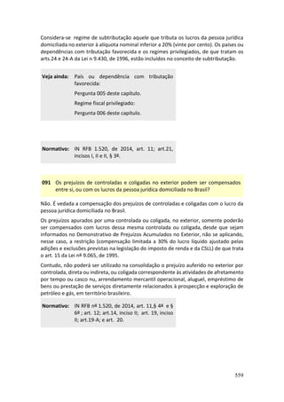 559
Considera-se regime de subtributação aquele que tributa os lucros da pessoa jurídica
domiciliada no exterior à alíquota nominal inferior a 20% (vinte por cento). Os países ou
dependências com tributação favorecida e os regimes privilegiados, de que tratam os
arts.24 e 24-A da Lei n 9.430, de 1996, estão incluídos no conceito de subtributação.
Veja ainda: País ou dependência com tributação
favorecida:
Pergunta 005 deste capítulo.
Regime fiscal privilegiado:
Pergunta 006 deste capítulo.
Normativo: IN RFB 1.520, de 2014, art. 11; art.21,
incisos I, II e II, § 3º.
091 Os prejuízos de controladas e coligadas no exterior podem ser compensados
entre si, ou com os lucros da pessoa jurídica domiciliada no Brasil?
Não. É vedada a compensação dos prejuízos de controladas e coligadas com o lucro da
pessoa jurídica domiciliada no Brasil.
Os prejuízos apurados por uma controlada ou coligada, no exterior, somente poderão
ser compensados com lucros dessa mesma controlada ou coligada, desde que sejam
informados no Demonstrativo de Prejuízos Acumulados no Exterior, não se aplicando,
nesse caso, a restrição (compensação limitada a 30% do lucro líquido ajustado pelas
adições e exclusões previstas na legislação do imposto de renda e da CSLL) de que trata
o art. 15 da Lei nº 9.065, de 1995.
Contudo, não poderá ser utilizado na consolidação o prejuízo auferido no exterior por
controlada, direta ou indireta, ou coligada correspondente às atividades de afretamento
por tempo ou casco nu, arrendamento mercantil operacional, aluguel, empréstimo de
bens ou prestação de serviços diretamente relacionados à prospecção e exploração de
petróleo e gás, em território brasileiro.
Normativo: IN RFB nº 1.520, de 2014, art. 11,§ 4º e §
6º ; art. 12; art.14, inciso II; art. 19, inciso
II; art.19-A; e art. 20.
 