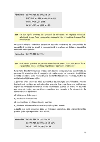 56
Normativo: Lei nº 9.718, de 1998, art. 14;
RIR/2018, art. 174, e arts. 481 a 485;
IN SRF nº 107, de 1988;
IN SRF nº 25, de 1999, art. 2º.
019 Em que época deverão ser apurados os resultados da empresa individual
relativos à pessoa física equiparada a pessoa jurídica por prática de operações
imobiliárias?
O lucro da empresa individual deverá ser apurado ao término de cada período de
apuração, trimestral ou anual, e compreenderá o resultado de todas as operações
realizadas nesse período.
Normativo: Lei nº 9.430, de 1996.
020 Qual o valor que deve ser considerado a título de receita bruta pela pessoa física
equiparada à pessoa jurídica pela prática de operações imobiliárias?
Para efeito de determinação do imposto com base no lucro presumido ou estimado, as
pessoas físicas equiparadas à pessoa jurídica pela prática de operações imobiliárias
deverão considerar como receita bruta o montante efetivamente recebido, relativo às
unidades imobiliárias vendidas.
A partir de 1º de janeiro de 2006, o percentual de presunção aplicável sobre a receita
bruta deverá também ser aplicado sobre a receita financeira da pessoa jurídica que
explore as atividades imobiliárias abaixo enumeradas, quando tal receita for apurada
por meio de índices ou coeficientes previstos em contrato e for decorrente da
comercialização de imóveis:
a) loteamento de terrenos;
b) incorporação imobiliária;
c) construção de prédios destinados à venda;
d) venda de imóveis construídos ou adquiridos para a revenda.
A opção pelo lucro presumido pode ser feita após a conclusão dos empreendimentos
para os quais haja registro de custo orçado.
Normativo: Lei nº 8.981, de 1995, art. 30;
Lei nº 9.718, de 1998, art. 13, § 2º;
Lei nº 11.196, de 2005, art. 34;
 