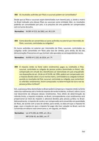 560
092 Os resultados auferidos por filiais e sucursais podem ser consolidados?
Desde que as filiais e sucursais sejam domiciliadas num mesmo país, e, tendo a matriz
no Brasil indicado uma dessas filiais ou sucursais como entidade líder, os resultados
poderão ser consolidados por país, e os prejuízos de uma poderão ser compensados
com os lucros da outra.
Normativo: IN SRF nº 213, de 2002, art. 4º, § 5º.
093 Como deverão ser convertidos os lucros auferidos no exterior por intermédio de
filiais, sucursais, controladas ou coligadas?
Os lucros auferidos no exterior por intermédio de filiais, sucursais, controladas ou
coligadas serão convertidos em Reais pela taxa de câmbio, para venda, do dia das
demonstrações financeiras em que tenham sido apurados os correspondentes lucros.
Normativo: IN RFB nº 1.520, de 2014, art. 7º.
094 O imposto retido na fonte sobre rendimentos pagos ou creditados à filial,
sucursal, controlada ou coligada de pessoa jurídica domiciliada no Brasil, não
compensado em virtude de a beneficiária ser domiciliada em país enquadrado
nas disposições do art. 24 da Lei nº 9.430, de 1996, poderá ser compensado com
o imposto devido sobre o lucro real da matriz, controladora ou coligada no Brasil
quando os resultados da filial, sucursal, controlada ou coligada, que contenham
os referidos rendimentos, forem computados na determinação do lucro real da
pessoa jurídica no Brasil?
Sim, a pessoa jurídica domiciliada no Brasil poderá compensar o imposto retido na fonte
sobre tais redimentos até o limite do imposto de renda incidente, no Brasil, sobre o lucro
real decorrente do cômputo desses rendimentos. Para efeito de determinação do
referido limite, o imposto incidente, no Brasil, correspondente a tais rendimentos será
proporcional ao total do imposto e adicional devidos pela pessoa jurídica no Brasil.
Adicionalmente, o imposto de renda a ser compensado será convertido em quantidade
de Reais, de acordo com a taxa de câmbio, para venda, na data em que o imposto foi
pago; caso a moeda em que o imposto foi pago não tiver cotação no Brasil, será ela
convertida em dólares note-americanos e, em seguida, em Reais.
Normativo: Lei nº 9.249, de 1995, art. 26; e
MP 2158-35, de 2001, art. 9º.
 