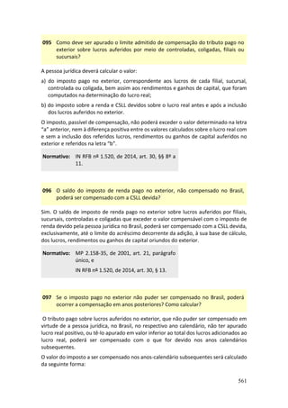 561
095 Como deve ser apurado o limite admitido de compensação do tributo pago no
exterior sobre lucros auferidos por meio de controladas, coligadas, filiais ou
sucursais?
A pessoa jurídica deverá calcular o valor:
a) do imposto pago no exterior, correspondente aos lucros de cada filial, sucursal,
controlada ou coligada, bem assim aos rendimentos e ganhos de capital, que foram
computados na determinação do lucro real;
b) do imposto sobre a renda e CSLL devidos sobre o lucro real antes e após a inclusão
dos lucros auferidos no exterior.
O imposto, passível de compensação, não poderá exceder o valor determinado na letra
“a” anterior, nem à diferença positiva entre os valores calculados sobre o lucro real com
e sem a inclusão dos referidos lucros, rendimentos ou ganhos de capital auferidos no
exterior e referidos na letra “b”.
Normativo: IN RFB nº 1.520, de 2014, art. 30, §§ 8º a
11.
096 O saldo do imposto de renda pago no exterior, não compensado no Brasil,
poderá ser compensado com a CSLL devida?
Sim. O saldo de imposto de renda pago no exterior sobre lucros auferidos por filiais,
sucursais, controladas e coligadas que exceder o valor compensável com o imposto de
renda devido pela pessoa jurídica no Brasil, poderá ser compensado com a CSLL devida,
exclusivamente, até o limite do acréscimo decorrente da adição, à sua base de cálculo,
dos lucros, rendimentos ou ganhos de capital oriundos do exterior.
Normativo: MP 2.158-35, de 2001, art. 21, parágrafo
único, e
IN RFB nº 1.520, de 2014, art. 30, § 13.
097 Se o imposto pago no exterior não puder ser compensado no Brasil, poderá
ocorrer a compensação em anos posteriores? Como calcular?
O tributo pago sobre lucros auferidos no exterior, que não puder ser compensado em
virtude de a pessoa jurídica, no Brasil, no respectivo ano calendário, não ter apurado
lucro real positivo, ou tê-lo apurado em valor inferior ao total dos lucros adicionados ao
lucro real, poderá ser compensado com o que for devido nos anos calendários
subsequentes.
O valor do imposto a ser compensado nos anos-calendário subsequentes será calculado
da seguinte forma:
 