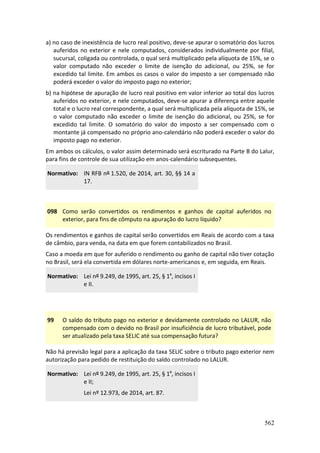 562
a) no caso de inexistência de lucro real positivo, deve-se apurar o somatório dos lucros
auferidos no exterior e nele computados, considerados individualmente por filial,
sucursal, coligada ou controlada, o qual será multiplicado pela alíquota de 15%, se o
valor computado não exceder o limite de isenção do adicional, ou 25%, se for
excedido tal limite. Em ambos os casos o valor do imposto a ser compensado não
poderá exceder o valor do imposto pago no exterior;
b) na hipótese de apuração de lucro real positivo em valor inferior ao total dos lucros
auferidos no exterior, e nele computados, deve-se apurar a diferença entre aquele
total e o lucro real correspondente, a qual será multiplicada pela alíquota de 15%, se
o valor computado não exceder o limite de isenção do adicional, ou 25%, se for
excedido tal limite. O somatório do valor do imposto a ser compensado com o
montante já compensado no próprio ano-calendário não poderá exceder o valor do
imposto pago no exterior.
Em ambos os cálculos, o valor assim determinado será escriturado na Parte B do Lalur,
para fins de controle de sua utilização em anos-calendário subsequentes.
Normativo: IN RFB nº 1.520, de 2014, art. 30, §§ 14 a
17.
098 Como serão convertidos os rendimentos e ganhos de capital auferidos no
exterior, para fins de cômputo na apuração do lucro líquido?
Os rendimentos e ganhos de capital serão convertidos em Reais de acordo com a taxa
de câmbio, para venda, na data em que forem contabilizados no Brasil.
Caso a moeda em que for auferido o rendimento ou ganho de capital não tiver cotação
no Brasil, será ela convertida em dólares norte-americanos e, em seguida, em Reais.
Normativo: Lei nº 9.249, de 1995, art. 25, § 1º, incisos I
e II.
99 O saldo do tributo pago no exterior e devidamente controlado no LALUR, não
compensado com o devido no Brasil por insuficiência de lucro tributável, pode
ser atualizado pela taxa SELIC até sua compensação futura?
Não há previsão legal para a aplicação da taxa SELIC sobre o tributo pago exterior nem
autorização para pedido de restituição do saldo controlado no LALUR.
Normativo: Lei nº 9.249, de 1995, art. 25, § 1º, incisos I
e II;
Lei nº 12.973, de 2014, art. 87.
 