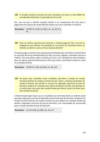 564
103 A variação cambial acrescida aos juros calculados com base na taxa LIBOR são
considerados dedutíveis na apuração do lucro real?
Sim, uma vez que a referida variação cambial é um componente dos juros para o
pagamento do imposto de renda diferido relativo aos lucros auferidos no exterior.
Normativo: IN RFB nº 1.520, de 2014, art. 32, §§ 3º e
4º.
104 Deve ser aberta subconta para controlar o imposto pago por filia, sucursal ou
coligada em país distinto da jurisdição da sua matriz de controlada direta ou
indireta no exterior, como se fosse empresa distinta?
O imposto pago no exterior que seja passível de dedução pela investidora no Brasil deve
ser apurado de forma individualizada por filial, sucursal, coligada, controlada, direta ou
indireta. Para este efeito, cabe o controle do lucro a ser tributado de cada entidade e
deve ser aberta subconta distinta para a filial cuja matriz, controlada no exterior, tenha
em jurisdição distinta.
Normativo: IN RFB nº 1.520, de 2014, art. 30, § 6º.
105 Há países que, atendidas certas condições, permitem a eleição de moeda
funcional distinta da moeda corrente do país. Assim, o balanço levantado em
moeda funcional, que atenda as normas da legislação comercial do país de
domicilio, poderá ser utilizado para efeitos brasileiros da TBU, convertendo-se
os saldos para reais pela taxa cambial fixada pelo Banco Central do Brasil para
esta moeda funcional?
A determinação legal requer que os resultados da controlada direta ou indireta sejam
apurados segundo as normas da legislação comercial do país de domicilio. O balanço em
moeda funcional distinta da moeda corrente do pais poderá ser utilizado desde que
atenda à legislação comercial do país de domicílio, sem necessidade de reconversão
para a moeda corrente do pais de domicilio.
Normativo: Lei nº 9.249, de 1995, art. 25, § 7º.
 