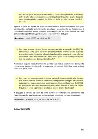 567
112 No caso de ajuste de preço de transferência a maior feito pelo Fisco, a diferença
entre o valor adicionado espontaneamente pelo contribuinte e o valor do ajuste
determinado pelo fisco poderá ser deduzido do lucro real e da base de cálculo
da CSLL?
Apenas o valor do ajuste de preço de transferência espontaneamente feito pelo
contribuinte, realizado anteriormente a qualquer procedimento de fiscalização, é
considerado dedutível. Assim, qualquer ajuste exigido por iniciativa do Fisco não será
considerado espontâneo e, portanto, não será passível de dedução.
Normativo: Lei nº 12.973, de 2014, art. 86.
113 Nos casos em que, dentro de um mesmo exercício, a apuração de IRPJ/CSLL
compreenda tanto lucros auferidos por controlada no exterior quanto ajuste de
preços de transferência e/ou subcapitalização relativo a operações com referida
controlada, como operacionalizar a dedução do ajuste se um dos requisitos para
isso é o recolhimento do imposto sobre ele?
Neste caso, o ajuste é dedutível mesmo que não haja efetivo recolhimento de imposto
previamente à respectiva dedução, uma vez que o intuito da dedução é evitar a dupla
tributação deste valor.
114 Nos casos em que o ajuste de preço de transferência/subcapitalização é maior
que o valor do lucro auferidos no exterior, será possível “carregar” para os anos
subsequentes o valor residual do ajuste que não foi deduzido da base de IR/CSLL
no ano que foi apurado? Em caso negativo, como remover o efeito de "dupla
tributação" sobre a parcela do ajuste que excede o valor dos lucros?
A dedução é limitada ao valor do lucro auferido no exterior pela controlada, não
havendo previsão legal, para o aproveitamento de excedente em anos posteriores.
Normativo: IN RFB nº 1.520, de 2014, art. 23, § 2º, III.
SUBCAPITALIZAÇÃO
 