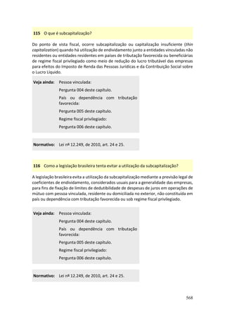568
115 O que é subcapitalização?
Do ponto de vista fiscal, ocorre subcapitalização ou capitalização insuficiente (thin
capitalization) quando há utilização de endividamento junto a entidades vinculadas não
residentes ou entidades residentes em países de tributação favorecida ou beneficiárias
de regime fiscal privilegiado como meio de redução do lucro tributável das empresas
para efeitos do Imposto de Renda das Pessoas Jurídicas e da Contribuição Social sobre
o Lucro Líquido.
Veja ainda: Pessoa vinculada:
Pergunta 004 deste capítulo.
País ou dependência com tributação
favorecida:
Pergunta 005 deste capítulo.
Regime fiscal privilegiado:
Pergunta 006 deste capítulo.
Normativo: Lei nº 12.249, de 2010, art. 24 e 25.
116 Como a legislação brasileira tenta evitar a utilização da subcapitalização?
A legislação brasileira evita a utilização da subcapitalização mediante a previsão legal de
coeficientes de endividamento, considerados usuais para a generalidade das empresas,
para fins de fixação de limites de dedutibilidade de despesas de juros em operações de
mútuo com pessoa vinculada, residente ou domiciliada no exterior, não constituída em
país ou dependência com tributação favorecida ou sob regime fiscal privilegiado.
Veja ainda: Pessoa vinculada:
Pergunta 004 deste capítulo.
País ou dependência com tributação
favorecida:
Pergunta 005 deste capítulo.
Regime fiscal privilegiado:
Pergunta 006 deste capítulo.
Normativo: Lei nº 12.249, de 2010, art. 24 e 25.
 