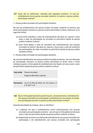 569
117 Quais são os coeficientes, utilizados pela legislação brasileira, no caso de
endividamento entre pessoa vinculada residente no exterior e pessoa jurídica
domiciliada no Brasil?
1 - Pessoa jurídica vinculada com participação societária.
No caso de endividamento com pessoa jurídica vinculada, residente no exterior, que
tenha participação societária na pessoa jurídica domiciliada no Brasil, observam-se os
seguintes limites:
a) como limite individual, o valor do endividamento não deve ser superior a duas
vezes o valor da participação da vinculada no patrimônio líquido da pessoa
jurídica residente no Brasil;
b) como limite global, o valor do somatório dos endividamentos com pessoas
vinculadas no exterior não deve ser superior a duas vezes o valor do somatório
das participações de todas vinculadas no patrimônio líquido da pessoa jurídica
residente o Brasil.
2 - Pessoa jurídica vinculada sem participação societária.
No caso de endividamento com pessoa jurídica vinculada no exterior, mas sem detenção
de participação societária na pessoa jurídica domiciliada no Brasil, tanto o limite
individual quanto o limite global do endividamento são fixados em duas vezes o valor
do patrimônio líquido da pessoa jurídica residente no Brasil.
Veja ainda: Pessoa vinculada:
Pergunta 004 deste capítulo.
Normativo: Lei nº 12.249, de 2010, art. 24, incisos I, II
e III, §§ 5° e 6°.
118 Qual o limite global aplicável quando houver, simultaneamente, endividamento
com pessoa vinculada com participação e endividamento com pessoa vinculada
sem participação acionária na pessoa jurídica domiciliada no Brasil?
Havendo pluralidade de credores, deve-se identificar:
a) a hipótese em que o endividamento ocorre exclusivamente com pessoas
vinculadas sem participação societária - caso em que o limite global será de duas
vezes o valor do patrimônio líquido da pessoa jurídica residente no Brasil;
b) a hipótese de ocorrência simultânea de endividamento com pessoa vinculada com
participação e de endividamento com pessoa vinculada sem participação
 