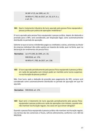 57
IN SRF nº 25, de 1999, art. 2º;
IN RFB nº 1.700, de 2017, art. 33, § 1º, II, c,
e art. 35.
021 Qual o tratamento tributário do lucro apurado pela pessoa física equiparada à
pessoa jurídica por prática de operações imobiliárias?
O lucro apurado pela pessoa física equiparada à pessoa jurídica, depois de deduzida a
provisão para o IRPJ, será considerado, por disposição legal, como automaticamente
distribuído no período de apuração.
Saliente-se que os lucros e dividendos pagos ou creditados a sócios, acionistas ou titular
de empresa individual não estão sujeitos ao imposto de renda, quer na fonte, quer na
declaração de rendimentos de pessoa física.
Normativo: Lei nº 9.249, de 1995, art. 10;
RIR/2018, art. 176;
IN RFB nº 1.700, de 2017, art. 238.
022 O lucro apurado periodicamente pela pessoa física equiparada à pessoa jurídica
em razão de operações com imóveis pode ser mantido como lucros suspensos
na escrituração da pessoa jurídica?
Não. Esse lucro, após a dedução da provisão para pagamento do IRPJ, sempre será
considerado como automaticamente distribuído no período de apuração em que for
apurado.
Normativo: RIR/2018, art. 176.
023 Qual será o tratamento do lucro apurado periodicamente pela pessoa física
equiparada à pessoa jurídica em razão de operações com imóveis, quando esta
não mantiver escrituração regular, nos casos em que estiver obrigada?
Quando a pessoa física equiparada à pessoa jurídica não mantiver escrituração regular,
nos termos das leis comerciais e fiscais, sofrerá arbitramento, conforme o art. 603 do
RIR/2018.
 