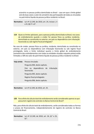 570
acionária na pessoa jurídica domiciliada no Brasil - caso em que o limite global
será de duas vezes o valor do somatório das participações de todas as vinculadas
no patrimônio líquido da pessoa jurídica residente no Brasil.
Normativo: Lei nº 12.249, de 2010, art. 24, incisos I, II
e III, §§ 5° e 6°.
119 Quais os limites aplicáveis, para a pessoa jurídica domiciliada no Brasil, nos casos
de endividamento quando o credor for pessoa física ou jurídica residente,
domiciliada ou constituída no exterior, em país ou dependência com tributação
favorecida ou sob regime fiscal privilegiado?
No caso de credor, pessoa física ou jurídica, residente, domiciliada ou constituída no
exterior, em país ou dependência com tributação favorecida ou sob regime fiscal
privilegiado, tanto o limite individual quanto o limite global de endividamento
(somatório dos endividamentos com todas as entidades situadas naqueles países) estão
limitados a 30% do valor do patrimônio líquido da pessoa jurídica residente no Brasil.
Veja ainda: Pessoa vinculada:
Pergunta 004, deste capítulo.
País ou dependência de tributação
favorecida:
Pergunta 005, deste capítulo.
Regime fiscal privilegiado:
Pergunta 006, deste capítulo.
Normativo: Lei nº 12.249, de 2010, art. 25.
120 Para efeito do cálculo total de endividamento serão considerados apenas os que
possuírem registro do contrato no Banco Central do Brasil?
Não, para efeito do cálculo total de endividamento, serão consideradas todas as formas
e prazos de financiamento, independentemente de registro do contrato no Banco
Central do Brasil.
Normativo: Lei nº 12.249, de 2010, art. 24, §1° e 25,
§1°.
 