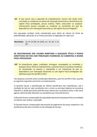 571
121 O que ocorre caso a operação de endividamento, mesmo não sendo entre
vinculadas ou residentes em países de tributação favorecida ou beneficiárias de
regime fiscal privilegiado, possua avalista, fiador, procurador ou qualquer
interveniente pessoa vinculada ou residente ou constituída em país de
dependência com tributação favorecida ou sob regime fiscal privilegiado?
Tais operações também serão consideradas para efeito de cálculo de limite de
dedutibilidade, aplicando-se os limites previstos na legislação em cada caso.
Normativo: Lei nº 12.249, de 2010, art. 24, §2° e 25,
§2°.
DA DEDUTIBILIDADE DOS VALORES REMETIDOS A QUALQUER TÍTULO À PESSOA
CONSTITUÍDA EM PAÍS COM TRIBUTAÇÃO FAVORECIDA OU SUBMETIDA A REGIME
FISCAL PRIVILEGIADO
122 As importâncias pagas, creditadas, entregues, empregadas ou remetidas a
qualquer título, direta ou indiretamente, a pessoas físicas ou jurídicas residentes
ou constituídas no exterior e submetidas a um tratamento de país ou
dependência com tributação favorecida ou sob regime fiscal privilegiado são
dedutíveis para fins de IRPJ e CSLL?
Tais despesas somente serão consideradas dedutíveis, para fins do IRPJ e CSLL, quando
os seguintes requisitos ocorrerem cumulativamente:
1) Quando houver a identificação do efetivo beneficiário das importâncias, sob a
condição de não ter sido constituído com o único ou principal objetivo de economia
tributária, e desde que tenha auferido esses valores por sua própria conta, e não como
agente, administrador fiduciário ou mandatário por conta de terceiro.
2) Quando houver comprovação da capacidade operacional da pessoa física ou entidade
no exterior que realizar a operação.
3) Quando houver comprovação documental do pagamento do preço respectivo e do
recebimento dos bens e direitos ou da utilização de serviço.
 