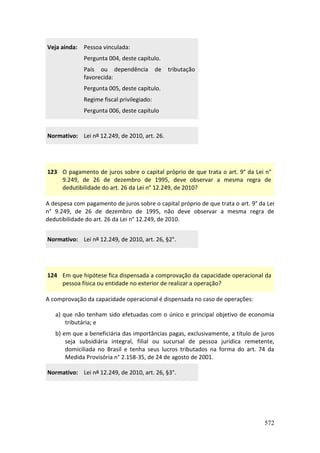 572
Veja ainda: Pessoa vinculada:
Pergunta 004, deste capítulo.
País ou dependência de tributação
favorecida:
Pergunta 005, deste capítulo.
Regime fiscal privilegiado:
Pergunta 006, deste capítulo
Normativo: Lei nº 12.249, de 2010, art. 26.
123 O pagamento de juros sobre o capital próprio de que trata o art. 9° da Lei n°
9.249, de 26 de dezembro de 1995, deve observar a mesma regra de
dedutibilidade do art. 26 da Lei n° 12.249, de 2010?
A despesa com pagamento de juros sobre o capital próprio de que trata o art. 9° da Lei
n° 9.249, de 26 de dezembro de 1995, não deve observar a mesma regra de
dedutibilidade do art. 26 da Lei n° 12.249, de 2010.
Normativo: Lei nº 12.249, de 2010, art. 26, §2°.
124 Em que hipótese fica dispensada a comprovação da capacidade operacional da
pessoa física ou entidade no exterior de realizar a operação?
A comprovação da capacidade operacional é dispensada no caso de operações:
a) que não tenham sido efetuadas com o único e principal objetivo de economia
tributária; e
b) em que a beneficiária das importâncias pagas, exclusivamente, a título de juros
seja subsidiária integral, filial ou sucursal de pessoa jurídica remetente,
domiciliada no Brasil e tenha seus lucros tributados na forma do art. 74 da
Medida Provisória n° 2.158-35, de 24 de agosto de 2001.
Normativo: Lei nº 12.249, de 2010, art. 26, §3°.
 