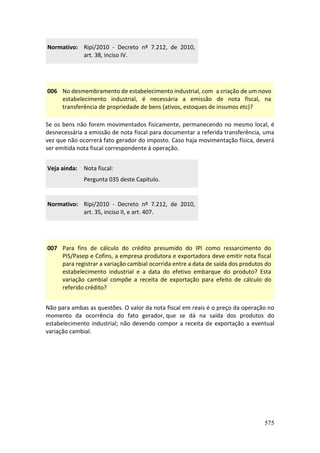 575
Normativo: Ripi/2010 - Decreto nº 7.212, de 2010,
art. 38, inciso IV.
006 No desmembramento de estabelecimento industrial, com a criação de um novo
estabelecimento industrial, é necessária a emissão de nota fiscal, na
transferência de propriedade de bens (ativos, estoques de insumos etc)?
Se os bens não forem movimentados fisicamente, permanecendo no mesmo local, é
desnecessária a emissão de nota fiscal para documentar a referida transferência, uma
vez que não ocorrerá fato gerador do imposto. Caso haja movimentação física, deverá
ser emitida nota fiscal correspondente à operação.
Veja ainda: Nota fiscal:
Pergunta 035 deste Capítulo.
Normativo: Ripi/2010 - Decreto nº 7.212, de 2010,
art. 35, inciso II, e art. 407.
007 Para fins de cálculo do crédito presumido do IPI como ressarcimento do
PIS/Pasep e Cofins, a empresa produtora e exportadora deve emitir nota fiscal
para registrar a variação cambial ocorrida entre a data de saída dos produtos do
estabelecimento industrial e a data do efetivo embarque do produto? Esta
variação cambial compõe a receita de exportação para efeito de cálculo do
referido crédito?
Não para ambas as questões. O valor da nota fiscal em reais é o preço da operação no
momento da ocorrência do fato gerador, que se dá na saída dos produtos do
estabelecimento industrial; não devendo compor a receita de exportação a eventual
variação cambial.
 