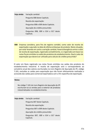 576
Veja ainda: Variação cambial:
Pergunta 008 deste Capítulo.
Receita de exportação:
Perguntas 008 e 009 deste Capítulo.
Apuração do crédito presumido:
Perguntas 008, 009 e 014 a 017 deste
Capítulo.
008 Empresa considera, para fins de registro contábil, como valor de receita de
exportação o apurado na data de efetivo embarque do produto. Nesta situação,
por estar levando em conta a variação cambial, haverá divergência entre o valor
de receita de exportação, registrado contabilmente, e o registrado com base nas
notas fiscais emitidas na saída dos produtos do estabelecimento. Qual o valor de
exportação que deverá ser utilizado para cálculo do crédito presumido?
O valor em Reais registrado nas notas fiscais emitidas nas saídas dos produtos do
estabelecimento industrial. A receita de exportação será o correspondente ao
somatório anual dos valores escriturados no Livro Registro de Apuração do IPI, código
7.101, excluídas as saídas para exportação que não foram efetivamente realizadas e
acrescido das saídas para comercial exportadora com o fim específico de exportação.
Notas:
No código 7.101 do Livro Registro de Apuração do IPI
escrituram-se as vendas para o exterior de produtos
industrializados no estabelecimento.
Veja ainda: Variação cambial:
Pergunta 007 deste Capítulo.
Receita de exportação:
Perguntas 007 e 009 deste Capítulo.
Apuração do crédito presumido:
Perguntas 007, 009 e 014 a 017 deste
Capítulo.
 