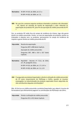 577
Normativo: IN SRF nº 419, de 2004, art.17; e
IN SRF nº 420, de 2004, art. 21.
009 No caso de a empresa exportar produtos tributados e produtos não tributados
– NT, deverá ser excluído da receita de exportação o valor referente às
exportações de produtos NT, para fins de apuração do crédito presumido do IPI
?
Sim, os produtos NT estão fora do campo de incidência do tributo, logo não geram
direito ao crédito presumido. Porém, no caso de exportações de produtos isentos ou
tributados à alíquota zero, os produtos, permanecem no campo de incidência do
imposto e geram direito ao crédito presumido do IPI.
Veja ainda: Receita de exportação:
Perguntas 007 e 008 deste Capítulo.
Apuração do crédito presumido:
Perguntas 007, 008 e 014 a 017 deste
Capítulo.
Normativo: Ripi/2010 - Decreto nº 7.212, de 2010,
art. 2º, parágrafo únic